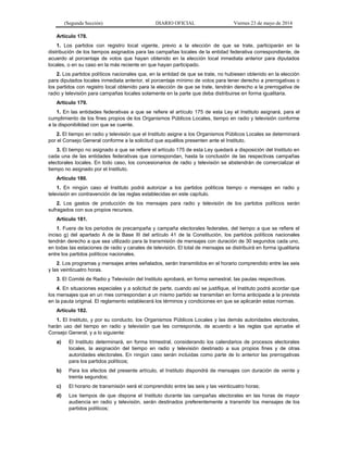 (Segunda Sección) DIARIO OFICIAL Viernes 23 de mayo de 2014
Artículo 178.
1. Los partidos con registro local vigente, previo a la elección de que se trate, participarán en la
distribución de los tiempos asignados para las campañas locales de la entidad federativa correspondiente, de
acuerdo al porcentaje de votos que hayan obtenido en la elección local inmediata anterior para diputados
locales, o en su caso en la más reciente en que hayan participado.
2. Los partidos políticos nacionales que, en la entidad de que se trate, no hubiesen obtenido en la elección
para diputados locales inmediata anterior, el porcentaje mínimo de votos para tener derecho a prerrogativas o
los partidos con registro local obtenido para la elección de que se trate, tendrán derecho a la prerrogativa de
radio y televisión para campañas locales solamente en la parte que deba distribuirse en forma igualitaria.
Artículo 179.
1. En las entidades federativas a que se refiere el artículo 175 de esta Ley el Instituto asignará, para el
cumplimiento de los fines propios de los Organismos Públicos Locales, tiempo en radio y televisión conforme
a la disponibilidad con que se cuente.
2. El tiempo en radio y televisión que el Instituto asigne a los Organismos Públicos Locales se determinará
por el Consejo General conforme a la solicitud que aquéllos presenten ante el Instituto.
3. El tiempo no asignado a que se refiere el artículo 175 de esta Ley quedará a disposición del Instituto en
cada una de las entidades federativas que correspondan, hasta la conclusión de las respectivas campañas
electorales locales. En todo caso, los concesionarios de radio y televisión se abstendrán de comercializar el
tiempo no asignado por el Instituto.
Artículo 180.
1. En ningún caso el Instituto podrá autorizar a los partidos políticos tiempo o mensajes en radio y
televisión en contravención de las reglas establecidas en este capítulo.
2. Los gastos de producción de los mensajes para radio y televisión de los partidos políticos serán
sufragados con sus propios recursos.
Artículo 181.
1. Fuera de los periodos de precampaña y campaña electorales federales, del tiempo a que se refiere el
inciso g) del apartado A de la Base III del artículo 41 de la Constitución, los partidos políticos nacionales
tendrán derecho a que sea utilizado para la transmisión de mensajes con duración de 30 segundos cada uno,
en todas las estaciones de radio y canales de televisión. El total de mensajes se distribuirá en forma igualitaria
entre los partidos políticos nacionales.
2. Los programas y mensajes antes señalados, serán transmitidos en el horario comprendido entre las seis
y las veinticuatro horas.
3. El Comité de Radio y Televisión del Instituto aprobará, en forma semestral, las pautas respectivas.
4. En situaciones especiales y a solicitud de parte, cuando así se justifique, el Instituto podrá acordar que
los mensajes que en un mes correspondan a un mismo partido se transmitan en forma anticipada a la prevista
en la pauta original. El reglamento establecerá los términos y condiciones en que se aplicarán estas normas.
Artículo 182.
1. El Instituto, y por su conducto, los Organismos Públicos Locales y las demás autoridades electorales,
harán uso del tiempo en radio y televisión que les corresponde, de acuerdo a las reglas que apruebe el
Consejo General, y a lo siguiente:
a) El Instituto determinará, en forma trimestral, considerando los calendarios de procesos electorales
locales, la asignación del tiempo en radio y televisión destinado a sus propios fines y de otras
autoridades electorales. En ningún caso serán incluidas como parte de lo anterior las prerrogativas
para los partidos políticos;
b) Para los efectos del presente artículo, el Instituto dispondrá de mensajes con duración de veinte y
treinta segundos;
c) El horario de transmisión será el comprendido entre las seis y las veinticuatro horas;
d) Los tiempos de que dispone el Instituto durante las campañas electorales en las horas de mayor
audiencia en radio y televisión, serán destinados preferentemente a transmitir los mensajes de los
partidos políticos;
 
