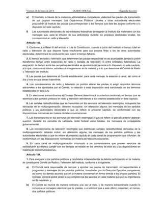 Viernes 23 de mayo de 2014 DIARIO OFICIAL (Segunda Sección)
e) El Instituto, a través de la instancia administrativa competente, elaborará las pautas de transmisión
de sus propios mensajes. Los Organismos Públicos Locales y otras autoridades electorales
propondrán al Instituto las pautas que correspondan a los tiempos que éste les asigne conforme a lo
dispuesto en este capítulo;
f) Las autoridades electorales de las entidades federativas entregarán al Instituto los materiales con los
mensajes que, para la difusión de sus actividades durante los procesos electorales locales, les
correspondan en radio y televisión.
Artículo 183.
1. Conforme a la Base III del artículo 41 de la Constitución, cuando a juicio del Instituto el tiempo total en
radio y televisión de que dispone fuese insuficiente para sus propios fines o los de otras autoridades
electorales, determinará lo conducente para cubrir el tiempo faltante.
2. El tiempo en radio y televisión que determinen las pautas respectivas no es acumulable; tampoco podrá
transferirse tiempo entre estaciones de radio o canales de televisión, ni entre entidades federativas. La
asignación de tiempo entre las campañas electorales se ajustará estrictamente a lo dispuesto en este capítulo,
a lo que, conforme al mismo, establezca el reglamento en la materia, y a lo que determine el Comité de Radio
y Televisión del Instituto.
3. Las pautas que determine el Comité establecerán, para cada mensaje, la estación o canal, así como el
día y hora en que deban trasmitirse.
4. Los concesionarios de radio y televisión no podrán alterar las pautas ni exigir requisitos técnicos
adicionales a los aprobados por el Comité; la violación a esta disposición será sancionada en los términos
establecidos en esta Ley.
5. En elecciones extraordinarias el Consejo General determinará la cobertura territorial y el tiempo que se
destinará a los partidos políticos en radio y televisión atendiendo a los criterios establecidos en este capítulo.
6. Las señales radiodifundidas que se transmitan en los servicios de televisión restringida, incluyendo las
derivadas de la multiprogramación, deberán incorporar, sin alteración alguna, los mensajes de los partidos
políticos y las autoridades electorales a que se refiere el presente capítulo, de conformidad con las
disposiciones normativas en materia de telecomunicaciones.
7. Las transmisiones en los servicios de televisión restringida a que se refiere el párrafo anterior deberán
suprimir, durante los periodos de campaña, tanto federal como locales, los mensajes de propaganda
gubernamental.
8. Los concesionarios de televisión restringida que distribuyan señales radiodifundidas derivadas de la
multiprogramación deberán incluir, sin alteración alguna, los mensajes de los partidos políticos y las
autoridades electorales a que se refiere el presente capítulo en cada canal de programación que difundan, de
conformidad con las disposiciones normativas en materia de telecomunicaciones.
9. En cada canal de multiprogramación autorizado a los concesionarios que presten servicios de
radiodifusión se deberá cumplir con los tiempos de estado en los términos de esta ley y las disposiciones en
materia de telecomunicaciones.
Artículo 184.
1. Para asegurar a los partidos políticos y candidatos independientes la debida participación en la materia,
se constituye el Comité de Radio y Televisión del Instituto, conforme a lo siguiente:
a) El Comité será responsable de conocer y aprobar las pautas de transmisión correspondientes a
programas y mensajes de los partidos políticos, formuladas por la Dirección Ejecutiva competente,
así como los demás asuntos que en la materia conciernan en forma directa a los propios partidos. El
Consejo General podrá atraer a su competencia los asuntos en esta materia que por su importancia
así lo requieran, y
b) El Comité se reunirá de manera ordinaria una vez al mes, y de manera extraordinaria cuando lo
convoque el consejero electoral que lo presida, o a solicitud que a este último presenten, al menos,
dos partidos políticos.
 