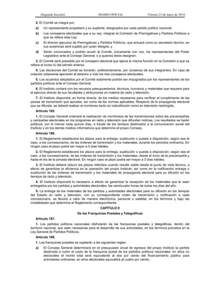 (Segunda Sección) DIARIO OFICIAL Viernes 23 de mayo de 2014
2. El Comité se integra por:
a) Un representante propietario y su suplente, designados por cada partido político nacional;
b) Los consejeros electorales que a su vez, integran la Comisión de Prerrogativas y Partidos Políticos a
que se refiere esta Ley;
c) El director ejecutivo de Prerrogativas y Partidos Políticos, que actuará como su secretario técnico; en
sus ausencias será suplido por quien designe, y
d) Serán convocados y podrán acudir al Comité, únicamente con voz, los representantes del Poder
Legislativo ante el Consejo General, o a quienes éstos designen.
3. El Comité será presidido por el consejero electoral que ejerza la misma función en la Comisión a que se
refiere el inciso b) del párrafo anterior.
4. Las decisiones del Comité se tomarán, preferentemente, por consenso de sus integrantes. En caso de
votación solamente ejercerán el derecho a voto los tres consejeros electorales.
5. Los acuerdos adoptados por el Comité solamente podrán ser impugnados por los representantes de los
partidos políticos ante el Consejo General.
6. El Instituto contará con los recursos presupuestarios, técnicos, humanos y materiales que requiera para
el ejercicio directo de sus facultades y atribuciones en materia de radio y televisión.
7. El Instituto dispondrá, en forma directa, de los medios necesarios para verificar el cumplimiento de las
pautas de transmisión que apruebe, así como de las normas aplicables. Respecto de la propaganda electoral
que se difunda, se deberá realizar el monitoreo tanto en radiodifusión como en televisión restringida.
Artículo 185.
1. El Consejo General ordenará la realización de monitoreos de las transmisiones sobre las precampañas
y campañas electorales en los programas en radio y televisión que difundan noticias. Los resultados se harán
públicos, por lo menos cada quince días, a través de los tiempos destinados a la comunicación social del
Instituto y en los demás medios informativos que determine el propio Consejo.
Artículo 186.
1. El Reglamento establecerá los plazos para la entrega, sustitución o puesta a disposición, según sea el
caso, a los concesionarios, de las órdenes de transmisión y los materiales, durante los periodos ordinarios. En
ningún caso el plazo podrá ser mayor a 5 días hábiles.
2. El Reglamento establecerá los plazos para la entrega, sustitución o puesta a disposición, según sea el
caso, a los concesionarios, de las órdenes de transmisión y los materiales, desde el inicio de la precampaña y
hasta el día de la jornada electoral. En ningún caso el plazo podrá ser mayor a 3 días hábiles.
3. El Instituto deberá reducir los plazos referidos cuando resulte viable desde el punto de vista técnico, a
efecto de garantizar la eficiencia en la operación del propio Instituto, así como en la notificación entrega o
sustitución de las órdenes de transmisión y los materiales de propaganda electoral para su difusión en los
tiempos de radio y televisión.
4. El Instituto dispondrá lo necesario a efecto de garantizar la recepción de los materiales que le sean
entregados por los partidos y autoridades electorales, las veinticuatro horas de todos los días del año.
5. La entrega de los materiales de los partidos y autoridades electorales para su difusión en los tiempos
del Estado en radio y televisión, con su correspondiente orden de transmisión y notificación a cada
concesionario, se llevará a cabo de manera electrónica, personal o satelital, en los términos y bajo las
modalidades que determine el Reglamento correspondiente.
CAPÍTULO II
De las Franquicias Postales y Telegráficas
Artículo 187.
1. Los partidos políticos nacionales disfrutarán de las franquicias postales y telegráficas, dentro del
territorio nacional, que sean necesarias para el desarrollo de sus actividades, en los términos previstos en la
Ley General de Partidos Políticos.
Artículo 188.
1. Las franquicias postales se sujetarán a las siguientes reglas:
a) El Consejo General determinará en el presupuesto anual de egresos del propio Instituto la partida
destinada a cubrir el costo de la franquicia postal de los partidos políticos nacionales; en años no
electorales el monto total será equivalente al dos por ciento del financiamiento público para
actividades ordinarias; en años electorales equivaldrá al cuatro por ciento;
 