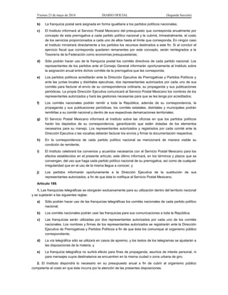 Viernes 23 de mayo de 2014 DIARIO OFICIAL (Segunda Sección)
b) La franquicia postal será asignada en forma igualitaria a los partidos políticos nacionales;
c) El Instituto informará al Servicio Postal Mexicano del presupuesto que corresponda anualmente por
concepto de esta prerrogativa a cada partido político nacional y le cubrirá, trimestralmente, el costo
de los servicios proporcionados a cada uno de ellos hasta el límite que corresponda. En ningún caso
el Instituto ministrará directamente a los partidos los recursos destinados a este fin. Si al concluir el
ejercicio fiscal que corresponda quedaren remanentes por este concepto, serán reintegrados a la
Tesorería de la Federación como economías presupuestarias;
d) Sólo podrán hacer uso de la franquicia postal los comités directivos de cada partido nacional. Los
representantes de los partidos ante el Consejo General informarán oportunamente al Instituto sobre
la asignación anual entre dichos comités de la prerrogativa que les corresponda;
e) Los partidos políticos acreditarán ante la Dirección Ejecutiva de Prerrogativas y Partidos Políticos y
ante las juntas locales y distritales ejecutivas, dos representantes autorizados por cada uno de sus
comités para facturar el envío de su correspondencia ordinaria, su propaganda y sus publicaciones
periódicas. La propia Dirección Ejecutiva comunicará al Servicio Postal Mexicano los nombres de los
representantes autorizados y hará las gestiones necesarias para que se les tenga por acreditados;
f) Los comités nacionales podrán remitir a toda la República, además de su correspondencia, la
propaganda y sus publicaciones periódicas; los comités estatales, distritales y municipales podrán
remitirlas a su comité nacional y dentro de sus respectivas demarcaciones territoriales;
g) El Servicio Postal Mexicano informará al Instituto sobre las oficinas en que los partidos políticos
harán los depósitos de su correspondencia, garantizando que estén dotadas de los elementos
necesarios para su manejo. Los representantes autorizados y registrados por cada comité ante la
Dirección Ejecutiva o las vocalías deberán facturar los envíos y firmar la documentación respectiva;
h) En la correspondencia de cada partido político nacional se mencionará de manera visible su
condición de remitente;
i) El Instituto celebrará los convenios y acuerdos necesarios con el Servicio Postal Mexicano para los
efectos establecidos en el presente artículo; este último informará, en los términos y plazos que se
convengan, del uso que haga cada partido político nacional de su prerrogativa, así como de cualquier
irregularidad que en el uso de la misma llegue a conocer, y
j) Los partidos informarán oportunamente a la Dirección Ejecutiva de la sustitución de sus
representantes autorizados, a fin de que ésta lo notifique al Servicio Postal Mexicano.
Artículo 189.
1. Las franquicias telegráficas se otorgarán exclusivamente para su utilización dentro del territorio nacional
y se sujetarán a las siguientes reglas:
a) Sólo podrán hacer uso de las franquicias telegráficas los comités nacionales de cada partido político
nacional;
b) Los comités nacionales podrán usar las franquicias para sus comunicaciones a toda la República;
c) Las franquicias serán utilizadas por dos representantes autorizados por cada uno de los comités
nacionales. Los nombres y firmas de los representantes autorizados se registrarán ante la Dirección
Ejecutiva de Prerrogativas y Partidos Políticos a fin de que ésta los comunique al organismo público
correspondiente;
d) La vía telegráfica sólo se utilizará en casos de apremio, y los textos de los telegramas se ajustarán a
las disposiciones de la materia, y
e) La franquicia telegráfica no surtirá efecto para fines de propaganda, asuntos de interés personal, ni
para mensajes cuyos destinatarios se encuentren en la misma ciudad o zona urbana de giro.
2. El Instituto dispondrá lo necesario en su presupuesto anual a fin de cubrir al organismo público
competente el costo en que éste incurra por la atención de las presentes disposiciones.
 