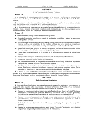 (Segunda Sección) DIARIO OFICIAL Viernes 23 de mayo de 2014
CAPÍTULO III
De la Fiscalización de Partidos Políticos
Artículo 190.
1. La fiscalización de los partidos políticos se realizará en los términos y conforme a los procedimientos
previstos por esta Ley y de conformidad con las obligaciones previstas en la Ley General de Partidos
Políticos.
2. La fiscalización de las finanzas de los partidos políticos y de las campañas de los candidatos estará a
cargo del Consejo General por conducto de su comisión de fiscalización.
3. En el cumplimiento de sus atribuciones, el Consejo General no estará limitado por los secretos bancario,
fiduciario y fiscal, y para ello contará con la unidad técnica de fiscalización, que será el conducto para superar
la limitación referida, incluso en el caso de que el Instituto delegue esta función.
Artículo 191.
1. Son facultades del Consejo General del Instituto las siguientes:
a) Emitir los lineamientos específicos en materia de fiscalización, contabilidad y registro de operaciones
de los partidos políticos;
b) En función de la capacidad técnica y financiera del Instituto, desarrollar, implementar y administrar un
sistema en línea de contabilidad de los partidos políticos, así como establecer mecanismos
electrónicos para el cumplimiento de las obligaciones de éstos en materia de fiscalización;
c) Resolver en definitiva el proyecto de dictamen consolidado, así como la resolución de cada uno de
los informes que están obligados a presentar los partidos políticos;
d) Vigilar que el origen y aplicación de los recursos de los partidos políticos observen las disposiciones
legales;
e) Designar a los Consejeros Electorales que formarán parte de la Comisión de Fiscalización;
f) Designar al titular de la Unidad Técnica de Fiscalización;
g) En caso de incumplimiento de obligaciones en materia de fiscalización y contabilidad, imponer las
sanciones que procedan conforme a la normatividad aplicable, y
h) Recibir y requerir para efectos de seguimiento los avisos de contratación, previo a la entrega de
bienes o servicios que celebren durante las campañas o los procesos electorales, en los que se
deberá incluir la información que establezcan los lineamientos generales aplicables.
2. En el caso de que el Instituto delegue en los Organismos Públicos Locales la función de la fiscalización
ordinaria de los partidos políticos locales, deberá verificar la capacidad técnica y operativa de los mismos para
desempeñar dicha función, conforme a lo dispuesto en la Ley General de Partidos Políticos.
CAPÍTULO IV
De la Comisión de Fiscalización
Artículo 192.
1. El Consejo General del Instituto ejercerá las facultades de supervisión, seguimiento y control técnico y,
en general, todos aquellos actos preparatorios a través de la Comisión de Fiscalización, la cual estará
integrada por cinco consejeros electorales y tendrá como facultades las siguientes:
a) Revisar los proyectos de reglamentos en materia de fiscalización que elabore la Unidad Técnica de
Fiscalización y someterlos a la aprobación del Consejo General, así como los acuerdos generales y
normas técnicas que se requieran para regular el registro contable de los partidos políticos;
b) Revisar y someter a la aprobación del Consejo General los proyectos de resolución relativos a los
procedimientos y quejas en materia de fiscalización, en los términos del reglamento que emita el
propio Consejo General;
c) Delimitar los alcances de revisión de los informes que están obligados a presentar los partidos
políticos;
d) Revisar las funciones y acciones realizadas por la Unidad Técnica de Fiscalización, con la finalidad
de garantizar la legalidad y certeza en los procesos de fiscalización;
 