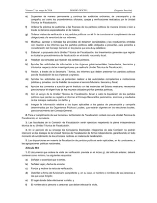 Viernes 23 de mayo de 2014 DIARIO OFICIAL (Segunda Sección)
e) Supervisar de manera permanente y continua las auditorías ordinarias, de precampaña y de
campaña; así como los procedimientos oficiosos, quejas y verificaciones realizadas por la Unidad
Técnica de Fiscalización;
f) Ordenar la práctica de auditorías a las finanzas de los partidos políticos de manera directa o bien a
través de terceros especializados en la materia;
g) Ordenar visitas de verificación a los partidos políticos con el fin de corroborar el cumplimiento de sus
obligaciones y la veracidad de sus informes;
h) Modificar, aprobar o rechazar los proyectos de dictamen consolidados y las resoluciones emitidas
con relación a los informes que los partidos políticos están obligados a presentar, para ponerlos a
consideración del Consejo General en los plazos que esta Ley establece;
i) Elaborar, a propuesta de la Unidad Técnica de Fiscalización, los lineamientos generales que regirán
en todos los procedimientos de fiscalización en el ámbito nacional y local;
j) Resolver las consultas que realicen los partidos políticos;
k) Aprobar las solicitudes de información a los órganos gubernamentales, hacendarios, bancarios y
tributarios respecto de las investigaciones que realice la Unidad Técnica de Fiscalización;
l) Recibir, a través de la Secretaría Técnica, los informes que deben presentar los partidos políticos
para la fiscalización de sus ingresos y egresos;
m) Aprobar las solicitudes que se pretendan realizar a las autoridades competentes e instituciones
públicas y privadas, con la finalidad de superar el secreto fiduciario, bancario y fiscal;
n) Aprobar los convenios a suscribir por el Instituto con las instancias del Estado mexicano, necesarios
para acreditar el origen lícito de los recursos utilizados por los partidos políticos;
ñ) Con el apoyo de la Unidad Técnica de Fiscalización, llevar a cabo la liquidación de los partidos
políticos que pierdan su registro e informar al Consejo General los parámetros, acciones y resultados
de los trabajos realizados con tal fin, y
o) Integrar la información relativa a los topes aplicables a los gastos de precampaña y campaña
determinados por los Organismos Públicos Locales, que estarán vigentes en las elecciones locales,
para conocimiento del Consejo General.
2. Para el cumplimiento de sus funciones, la Comisión de Fiscalización contará con una Unidad Técnica de
Fiscalización en la materia.
3. Las facultades de la Comisión de Fiscalización serán ejercidas respetando la plena independencia
técnica de su Unidad Técnica de Fiscalización.
4. En el ejercicio de su encargo los Consejeros Electorales integrantes de esta Comisión no podrán
intervenir en los trabajos de la Unidad Técnica de Fiscalización de forma independiente, garantizando en todo
momento el cumplimiento de los principios rectores en materia de fiscalización.
5. Las disposiciones en materia de fiscalización de partidos políticos serán aplicables, en lo conducente, a
las agrupaciones políticas nacionales.
Artículo 193.
1. El documento que ordene la visita de verificación prevista en el inciso g), del artículo anterior, deberá
contener como mínimo, los siguientes requisitos:
a) Señalar la autoridad que lo emite;
b) Señalar lugar y fecha de emisión;
c) Fundar y motivar la visita de verificación;
d) Ostentar la firma del funcionario competente y, en su caso, el nombre o nombres de las personas a
las que vaya dirigido;
e) El lugar donde debe efectuarse la visita, y
f) El nombre de la persona o personas que deban efectuar la visita.
 