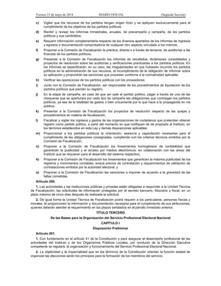 Viernes 23 de mayo de 2014 DIARIO OFICIAL (Segunda Sección)
c) Vigilar que los recursos de los partidos tengan origen lícito y se apliquen exclusivamente para el
cumplimiento de los objetivos de los partidos políticos;
d) Recibir y revisar los informes trimestrales, anuales, de precampaña y campaña, de los partidos
políticos y sus candidatos;
e) Requerir información complementaria respecto de los diversos apartados de los informes de ingresos
y egresos o documentación comprobatoria de cualquier otro aspecto vinculado a los mismos;
f) Proponer a la Comisión de Fiscalización la práctica, directa o a través de terceros, de auditorías a las
finanzas de los partidos políticos;
g) Presentar a la Comisión de Fiscalización los informes de resultados, dictámenes consolidados y
proyectos de resolución sobre las auditorías y verificaciones practicadas a los partidos políticos. En
los informes se especificarán, en su caso, las irregularidades en que hubiesen incurrido los partidos
políticos en la administración de sus recursos, el incumplimiento de la obligación de informar sobre
su aplicación y propondrán las sanciones que procedan conforme a la normatividad aplicable;
h) Verificar las operaciones de los partidos políticos con los proveedores;
i) Junto con la Comisión de Fiscalización, ser responsable de los procedimientos de liquidación de los
partidos políticos que pierdan su registro;
j) En la etapa de campaña, en caso de que así opte el partido político, pagar a través de una de las
chequeras que se aperturará por cada tipo de campaña las obligaciones que contraigan los partidos
políticos, ya sea de la totalidad de gastos o bien únicamente por lo que hace a la propaganda en vía
pública;
k) Presentar a la Comisión de Fiscalización los proyectos de resolución respecto de las quejas y
procedimientos en materia de fiscalización;
l) Fiscalizar y vigilar los ingresos y gastos de las organizaciones de ciudadanos que pretendan obtener
registro como partido político, a partir del momento en que notifiquen de tal propósito al Instituto, en
los términos establecidos en esta Ley y demás disposiciones aplicables;
m) Proporcionar a los partidos políticos la orientación, asesoría y capacitación necesarias para el
cumplimiento de las obligaciones consignadas, cumpliendo con los criterios técnicos emitidos por la
Comisión de Fiscalización;
n) Proponer a la Comisión de Fiscalización los lineamientos homogéneos de contabilidad que
garanticen la publicidad y el acceso por medios electrónicos, en colaboración con las áreas del
Instituto que se requieran para el desarrollo del sistema respectivo;
ñ) Proponer a la Comisión de Fiscalización los lineamientos que garanticen la máxima publicidad de los
registros y movimientos contables, avisos previos de contratación y requerimientos de validación de
contrataciones emitidos por la autoridad electoral, y
o) Proponer a la Comisión de Fiscalización las sanciones a imponer de acuerdo a la gravedad de las
faltas cometidas.
Artículo 200.
1. Las autoridades y las instituciones públicas y privadas están obligadas a responder a la Unidad Técnica
de Fiscalización, las solicitudes de información protegidas por el secreto bancario, fiduciario y fiscal, en un
plazo máximo de cinco días después de realizada la solicitud.
2. De igual forma la Unidad Técnica de Fiscalización podrá requerir a los particulares, personas físicas y
morales, le proporcionen la información y documentación necesaria para el cumplimiento de sus atribuciones,
quienes deberán atender el requerimiento en los plazos señalados en el párrafo inmediato anterior.
TÍTULO TERCERO
De las Bases para la Organización del Servicio Profesional Electoral Nacional
CAPÍTULO I
Disposición Preliminar
Artículo 201.
1. Con fundamento en el artículo 41 de la Constitución y para asegurar el desempeño profesional de las
actividades del Instituto y de los Organismos Públicos Locales, por conducto de la Dirección Ejecutiva
competente se regulará, la organización y funcionamiento del Servicio Profesional Electoral Nacional.
2. La objetividad y la imparcialidad que en los términos de la Constitución orientan la función estatal de
organizar las elecciones serán los principios para la formación de los miembros del servicio.
 