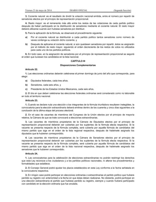 Viernes 23 de mayo de 2014 DIARIO OFICIAL (Segunda Sección)
3. Cociente natural: es el resultado de dividir la votación nacional emitida, entre el número por repartir de
senadores electos por el principio de representación proporcional.
4. Resto mayor: es el remanente más alto entre los restos de las votaciones de cada partido político
después de haber participado en la distribución de senadores mediante el cociente natural. El resto mayor
deberá utilizarse cuando aún hubiese senadores por distribuir.
5. Para la aplicación de la fórmula, se observará el procedimiento siguiente:
a) Por el cociente natural se distribuirán a cada partido político tantos senadores como número de
veces contenga su votación dicho cociente, y
b) Después de aplicarse el cociente natural, si aún quedasen senadores por repartir, éstos se asignarán
por el método de resto mayor, siguiendo el orden decreciente de los restos de votos no utilizados
para cada uno de los partidos políticos.
6. En todo caso, en la asignación de senadores por el principio de representación proporcional se seguirá
el orden que tuviesen los candidatos en la lista nacional.
CAPÍTULO III
Disposiciones Complementarias
Artículo 22.
1. Las elecciones ordinarias deberán celebrarse el primer domingo de junio del año que corresponda, para
elegir:
a) Diputados federales, cada tres años;
b) Senadores, cada seis años, y
c) Presidente de los Estados Unidos Mexicanos, cada seis años.
2. El día en que deban celebrarse las elecciones federales ordinarias será considerado como no laborable
en todo el territorio nacional.
Artículo 23.
1. Cuando se declare nula una elección o los integrantes de la fórmula triunfadora resultaren inelegibles, la
convocatoria para la elección extraordinaria deberá emitirse dentro de los cuarenta y cinco días siguientes a la
conclusión de la última etapa del proceso electoral.
2. En el caso de vacantes de miembros del Congreso de la Unión electos por el principio de mayoría
relativa, la Cámara de que se trate convocará a elecciones extraordinarias.
3. Las vacantes de miembros propietarios de la Cámara de Diputados electos por el principio de
representación proporcional deberán ser cubiertas por los suplentes de la fórmula electa respectiva. Si la
vacante se presenta respecto de la fórmula completa, será cubierta por aquella fórmula de candidatos del
mismo partido que siga en el orden de la lista regional respectiva, después de habérsele asignado los
diputados que le hubieren correspondido.
4. Las vacantes de miembros propietarios de la Cámara de Senadores electos por el principio de
representación proporcional deberán ser cubiertas por los suplentes de la fórmula electa respectiva. Si la
vacante se presenta respecto de la fórmula completa, será cubierta por aquella fórmula de candidatos del
mismo partido que siga en el orden de la lista nacional respectiva, después de habérsele asignado los
senadores que le hubieren correspondido.
Artículo 24.
1. Las convocatorias para la celebración de elecciones extraordinarias no podrán restringir los derechos
que esta Ley reconoce a los ciudadanos y a los partidos políticos nacionales, ni alterar los procedimientos y
formalidades que establece.
2. El Consejo General podrá ajustar los plazos establecidos en esta Ley conforme a la fecha señalada en
la convocatoria respectiva.
3. En ningún caso podrá participar en elecciones ordinarias o extraordinarias el partido político que hubiere
perdido su registro con anterioridad a la fecha en que éstas deban realizarse. No obstante, podrá participar en
una elección extraordinaria el partido que hubiese perdido su registro, siempre y cuando hubiera participado
con candidato en la elección ordinaria que fue anulada.
 