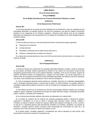 (Segunda Sección) DIARIO OFICIAL Viernes 23 de mayo de 2014
LIBRO QUINTO
De los Procesos Electorales
TÍTULO PRIMERO
De las Reglas Generales para los Procesos Electorales Federales y Locales
CAPÍTULO I
De las Disposiciones Preliminares
Artículo 207.
1. El proceso electoral es el conjunto de actos ordenados por la Constitución y esta Ley, realizados por las
autoridades electorales, los partidos políticos, así como los ciudadanos, que tiene por objeto la renovación
periódica de los integrantes de los Poderes Legislativo y Ejecutivo tanto federal como de las entidades
federativas, los integrantes de los ayuntamientos en los estados de la República y los Jefes Delegacionales en
el Distrito Federal.
Artículo 208.
1. Para los efectos de esta Ley, el proceso electoral ordinario comprende las etapas siguientes:
a) Preparación de la elección;
b) Jornada electoral;
c) Resultados y declaraciones de validez de las elecciones, y
d) Dictamen y declaraciones de validez de la elección.
2. La etapa de la jornada electoral se inicia a las 8:00 horas del primer domingo de junio y concluye con la
clausura de casilla.
CAPÍTULO II
De la Propaganda Electoral
Artículo 209.
1. Durante el tiempo que comprendan las campañas electorales federales y locales, y hasta la conclusión
de las jornadas comiciales, deberá suspenderse la difusión en los medios de comunicación social de toda
propaganda gubernamental, tanto de los poderes federales y estatales, como de los municipios, órganos de
gobierno del Distrito Federal, sus delegaciones y cualquier otro ente público. Las únicas excepciones a lo
anterior serán las campañas de información de las autoridades electorales, las relativas a servicios educativos
y de salud, o las necesarias para la protección civil en casos de emergencia.
2. Toda la propaganda electoral impresa deberá ser reciclable, fabricada con materiales biodegradables
que no contengan sustancias tóxicas o nocivas para la salud o el medio ambiente. Los partidos políticos y
candidatos independientes deberán presentar un plan de reciclaje de la propaganda que utilizarán durante su
campaña.
3. Para efectos de esta Ley se entenderá por artículos promocionales utilitarios aquellos que contengan
imágenes, signos, emblemas y expresiones que tengan por objeto difundir la imagen y propuestas del partido
político, coalición o candidato que lo distribuye.
4. Los artículos promocionales utilitarios sólo podrán ser elaborados con material textil.
5. La entrega de cualquier tipo de material que contenga propaganda política o electoral de partidos,
coaliciones o candidatos, en el que se oferte o entregue algún beneficio directo, indirecto, mediato o
inmediato, en especie o efectivo, a través de cualquier sistema que implique la entrega de un bien o servicio,
ya sea por sí o interpósita persona está estrictamente prohibida a los partidos, candidatos, sus equipos de
campaña o cualquier persona. Dichas conductas serán sancionadas de conformidad con esta Ley y se
presumirá como indicio de presión al elector para obtener su voto.
6. El partido político, candidato registrado o simpatizante que viole lo dispuesto en este artículo, será
sancionado en los términos previstos en la presente Ley.
 