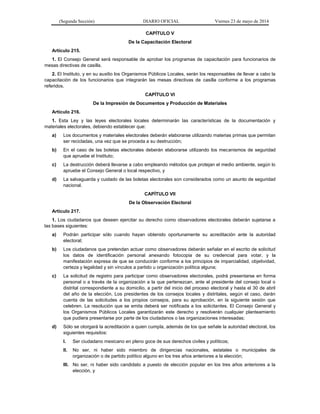 (Segunda Sección) DIARIO OFICIAL Viernes 23 de mayo de 2014
CAPÍTULO V
De la Capacitación Electoral
Artículo 215.
1. El Consejo General será responsable de aprobar los programas de capacitación para funcionarios de
mesas directivas de casilla.
2. El Instituto, y en su auxilio los Organismos Públicos Locales, serán los responsables de llevar a cabo la
capacitación de los funcionarios que integrarán las mesas directivas de casilla conforme a los programas
referidos.
CAPÍTULO VI
De la Impresión de Documentos y Producción de Materiales
Artículo 216.
1. Esta Ley y las leyes electorales locales determinarán las características de la documentación y
materiales electorales, debiendo establecer que:
a) Los documentos y materiales electorales deberán elaborarse utilizando materias primas que permitan
ser recicladas, una vez que se proceda a su destrucción;
b) En el caso de las boletas electorales deberán elaborarse utilizando los mecanismos de seguridad
que apruebe el Instituto;
c) La destrucción deberá llevarse a cabo empleando métodos que protejan el medio ambiente, según lo
apruebe el Consejo General o local respectivo, y
d) La salvaguarda y cuidado de las boletas electorales son considerados como un asunto de seguridad
nacional.
CAPÍTULO VII
De la Observación Electoral
Artículo 217.
1. Los ciudadanos que deseen ejercitar su derecho como observadores electorales deberán sujetarse a
las bases siguientes:
a) Podrán participar sólo cuando hayan obtenido oportunamente su acreditación ante la autoridad
electoral;
b) Los ciudadanos que pretendan actuar como observadores deberán señalar en el escrito de solicitud
los datos de identificación personal anexando fotocopia de su credencial para votar, y la
manifestación expresa de que se conducirán conforme a los principios de imparcialidad, objetividad,
certeza y legalidad y sin vínculos a partido u organización política alguna;
c) La solicitud de registro para participar como observadores electorales, podrá presentarse en forma
personal o a través de la organización a la que pertenezcan, ante el presidente del consejo local o
distrital correspondiente a su domicilio, a partir del inicio del proceso electoral y hasta el 30 de abril
del año de la elección. Los presidentes de los consejos locales y distritales, según el caso, darán
cuenta de las solicitudes a los propios consejos, para su aprobación, en la siguiente sesión que
celebren. La resolución que se emita deberá ser notificada a los solicitantes. El Consejo General y
los Organismos Públicos Locales garantizarán este derecho y resolverán cualquier planteamiento
que pudiera presentarse por parte de los ciudadanos o las organizaciones interesadas;
d) Sólo se otorgará la acreditación a quien cumpla, además de los que señale la autoridad electoral, los
siguientes requisitos:
I. Ser ciudadano mexicano en pleno goce de sus derechos civiles y políticos;
II. No ser, ni haber sido miembro de dirigencias nacionales, estatales o municipales de
organización o de partido político alguno en los tres años anteriores a la elección;
III. No ser, ni haber sido candidato a puesto de elección popular en los tres años anteriores a la
elección, y
 