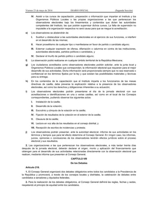Viernes 23 de mayo de 2014 DIARIO OFICIAL (Segunda Sección)
IV. Asistir a los cursos de capacitación, preparación o información que impartan el Instituto y los
Organismos Públicos Locales o las propias organizaciones a las que pertenezcan los
observadores electorales bajo los lineamientos y contenidos que dicten las autoridades
competentes del Instituto, las que podrán supervisar dichos cursos. La falta de supervisión no
imputable a la organización respectiva no será causa para que se niegue la acreditación;
e) Los observadores se abstendrán de:
I. Sustituir u obstaculizar a las autoridades electorales en el ejercicio de sus funciones, e interferir
en el desarrollo de las mismas;
II. Hacer proselitismo de cualquier tipo o manifestarse en favor de partido o candidato alguno;
III. Externar cualquier expresión de ofensa, difamación o calumnia en contra de las instituciones,
autoridades electorales, partidos políticos o candidatos, y
IV. Declarar el triunfo de partido político o candidato alguno;
f) La observación podrá realizarse en cualquier ámbito territorial de la República Mexicana;
g) Los ciudadanos acreditados como observadores electorales podrán solicitar, ante la junta local y
Organismos Públicos Locales que correspondan, la información electoral que requieran para el mejor
desarrollo de sus actividades. Dicha información será proporcionada siempre que no sea reservada o
confidencial en los términos fijados por la ley y que existan las posibilidades materiales y técnicas
para su entrega;
h) En los contenidos de la capacitación que el Instituto imparta a los funcionarios de las mesas
directivas de casilla, debe preverse la explicación relativa a la presencia de los observadores
electorales, así como los derechos y obligaciones inherentes a su actuación;
i) Los observadores electorales podrán presentarse el día de la jornada electoral con sus
acreditaciones e identificaciones en una o varias casillas, así como en el local de los Consejos
correspondientes, pudiendo observar los siguientes actos:
I. Instalación de la casilla;
II. Desarrollo de la votación;
III. Escrutinio y cómputo de la votación en la casilla;
IV. Fijación de resultados de la votación en el exterior de la casilla;
V. Clausura de la casilla;
VI. Lectura en voz alta de los resultados en el consejo distrital, y
VII. Recepción de escritos de incidencias y protesta;
j) Los observadores podrán presentar, ante la autoridad electoral, informe de sus actividades en los
términos y tiempos que para tal efecto determine el Consejo General. En ningún caso, los informes,
juicios, opiniones o conclusiones de los observadores tendrán efectos jurídicos sobre el proceso
electoral y sus resultados.
2. Las organizaciones a las que pertenezcan los observadores electorales, a más tardar treinta días
después de la jornada electoral, deberán declarar el origen, monto y aplicación del financiamiento que
obtengan para el desarrollo de sus actividades relacionadas directamente con la observación electoral que
realicen, mediante informe que presenten al Consejo General.
CAPÍTULO VIII
De los Debates
Artículo 218.
1. El Consejo General organizará dos debates obligatorios entre todos los candidatos a la Presidencia de
la República y promoverá, a través de los consejos locales y distritales, la celebración de debates entre
candidatos a senadores y diputados federales.
2. Para la realización de los debates obligatorios, el Consejo General definirá las reglas, fechas y sedes,
respetando el principio de equidad entre los candidatos.
 