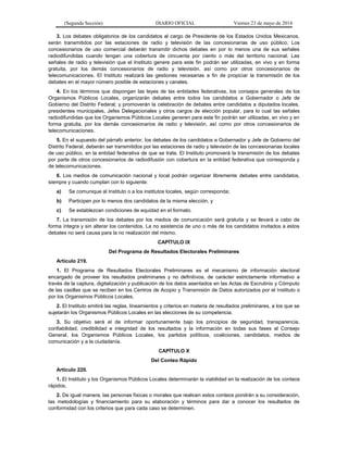 (Segunda Sección) DIARIO OFICIAL Viernes 23 de mayo de 2014
3. Los debates obligatorios de los candidatos al cargo de Presidente de los Estados Unidos Mexicanos,
serán transmitidos por las estaciones de radio y televisión de las concesionarias de uso público. Los
concesionarios de uso comercial deberán transmitir dichos debates en por lo menos una de sus señales
radiodifundidas cuando tengan una cobertura de cincuenta por ciento o más del territorio nacional. Las
señales de radio y televisión que el Instituto genere para este fin podrán ser utilizadas, en vivo y en forma
gratuita, por los demás concesionarios de radio y televisión, así como por otros concesionarios de
telecomunicaciones. El Instituto realizará las gestiones necesarias a fin de propiciar la transmisión de los
debates en el mayor número posible de estaciones y canales.
4. En los términos que dispongan las leyes de las entidades federativas, los consejos generales de los
Organismos Públicos Locales, organizarán debates entre todos los candidatos a Gobernador o Jefe de
Gobierno del Distrito Federal; y promoverán la celebración de debates entre candidatos a diputados locales,
presidentes municipales, Jefes Delegacionales y otros cargos de elección popular, para lo cual las señales
radiodifundidas que los Organismos Públicos Locales generen para este fin podrán ser utilizadas, en vivo y en
forma gratuita, por los demás concesionarios de radio y televisión, así como por otros concesionarios de
telecomunicaciones.
5. En el supuesto del párrafo anterior, los debates de los candidatos a Gobernador y Jefe de Gobierno del
Distrito Federal, deberán ser transmitidos por las estaciones de radio y televisión de las concesionarias locales
de uso público, en la entidad federativa de que se trate. El Instituto promoverá la transmisión de los debates
por parte de otros concesionarios de radiodifusión con cobertura en la entidad federativa que corresponda y
de telecomunicaciones.
6. Los medios de comunicación nacional y local podrán organizar libremente debates entre candidatos,
siempre y cuando cumplan con lo siguiente:
a) Se comunique al Instituto o a los institutos locales, según corresponda;
b) Participen por lo menos dos candidatos de la misma elección, y
c) Se establezcan condiciones de equidad en el formato.
7. La transmisión de los debates por los medios de comunicación será gratuita y se llevará a cabo de
forma íntegra y sin alterar los contenidos. La no asistencia de uno o más de los candidatos invitados a estos
debates no será causa para la no realización del mismo.
CAPÍTULO IX
Del Programa de Resultados Electorales Preliminares
Artículo 219.
1. El Programa de Resultados Electorales Preliminares es el mecanismo de información electoral
encargado de proveer los resultados preliminares y no definitivos, de carácter estrictamente informativo a
través de la captura, digitalización y publicación de los datos asentados en las Actas de Escrutinio y Cómputo
de las casillas que se reciben en los Centros de Acopio y Transmisión de Datos autorizados por el Instituto o
por los Organismos Públicos Locales.
2. El Instituto emitirá las reglas, lineamientos y criterios en materia de resultados preliminares, a los que se
sujetarán los Organismos Públicos Locales en las elecciones de su competencia.
3. Su objetivo será el de informar oportunamente bajo los principios de seguridad, transparencia,
confiabilidad, credibilidad e integridad de los resultados y la información en todas sus fases al Consejo
General, los Organismos Públicos Locales, los partidos políticos, coaliciones, candidatos, medios de
comunicación y a la ciudadanía.
CAPÍTULO X
Del Conteo Rápido
Artículo 220.
1. El Instituto y los Organismos Públicos Locales determinarán la viabilidad en la realización de los conteos
rápidos.
2. De igual manera, las personas físicas o morales que realicen estos conteos pondrán a su consideración,
las metodologías y financiamiento para su elaboración y términos para dar a conocer los resultados de
conformidad con los criterios que para cada caso se determinen.
 