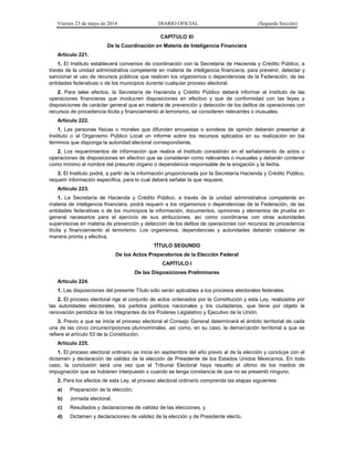 Viernes 23 de mayo de 2014 DIARIO OFICIAL (Segunda Sección)
CAPÍTULO XI
De la Coordinación en Materia de Inteligencia Financiera
Artículo 221.
1. El Instituto establecerá convenios de coordinación con la Secretaría de Hacienda y Crédito Público, a
través de la unidad administrativa competente en materia de inteligencia financiera, para prevenir, detectar y
sancionar el uso de recursos públicos que realicen los organismos o dependencias de la Federación, de las
entidades federativas o de los municipios durante cualquier proceso electoral.
2. Para tales efectos, la Secretaría de Hacienda y Crédito Público deberá informar al Instituto de las
operaciones financieras que involucren disposiciones en efectivo y que de conformidad con las leyes y
disposiciones de carácter general que en materia de prevención y detección de los delitos de operaciones con
recursos de procedencia ilícita y financiamiento al terrorismo, se consideren relevantes o inusuales.
Artículo 222.
1. Las personas físicas o morales que difundan encuestas o sondeos de opinión deberán presentar al
Instituto o al Organismo Público Local un informe sobre los recursos aplicados en su realización en los
términos que disponga la autoridad electoral correspondiente.
2. Los requerimientos de información que realice el Instituto consistirán en el señalamiento de actos u
operaciones de disposiciones en efectivo que se consideran como relevantes o inusuales y deberán contener
como mínimo el nombre del presunto órgano o dependencia responsable de la erogación y la fecha.
3. El Instituto podrá, a partir de la información proporcionada por la Secretaría Hacienda y Crédito Público,
requerir información específica, para lo cual deberá señalar la que requiere.
Artículo 223.
1. La Secretaría de Hacienda y Crédito Público, a través de la unidad administrativa competente en
materia de inteligencia financiera, podrá requerir a los organismos o dependencias de la Federación, de las
entidades federativas o de los municipios la información, documentos, opiniones y elementos de prueba en
general necesarios para el ejercicio de sus atribuciones, así como coordinarse con otras autoridades
supervisoras en materia de prevención y detección de los delitos de operaciones con recursos de procedencia
ilícita y financiamiento al terrorismo. Los organismos, dependencias y autoridades deberán colaborar de
manera pronta y efectiva.
TÍTULO SEGUNDO
De los Actos Preparatorios de la Elección Federal
CAPÍTULO I
De las Disposiciones Preliminares
Artículo 224.
1. Las disposiciones del presente Título sólo serán aplicables a los procesos electorales federales.
2. El proceso electoral rige el conjunto de actos ordenados por la Constitución y esta Ley, realizados por
las autoridades electorales, los partidos políticos nacionales y los ciudadanos, que tiene por objeto la
renovación periódica de los integrantes de los Poderes Legislativo y Ejecutivo de la Unión.
3. Previo a que se inicie el proceso electoral el Consejo General determinará el ámbito territorial de cada
una de las cinco circunscripciones plurinominales, así como, en su caso, la demarcación territorial a que se
refiere el artículo 53 de la Constitución.
Artículo 225.
1. El proceso electoral ordinario se inicia en septiembre del año previo al de la elección y concluye con el
dictamen y declaración de validez de la elección de Presidente de los Estados Unidos Mexicanos. En todo
caso, la conclusión será una vez que el Tribunal Electoral haya resuelto el último de los medios de
impugnación que se hubieren interpuesto o cuando se tenga constancia de que no se presentó ninguno.
2. Para los efectos de esta Ley, el proceso electoral ordinario comprende las etapas siguientes:
a) Preparación de la elección;
b) Jornada electoral;
c) Resultados y declaraciones de validez de las elecciones, y
d) Dictamen y declaraciones de validez de la elección y de Presidente electo.
 