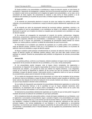 Viernes 23 de mayo de 2014 DIARIO OFICIAL (Segunda Sección)
5. Queda prohibido a los precandidatos a candidaturas a cargos de elección popular, en todo tiempo, la
contratación o adquisición de propaganda o cualquier otra forma de promoción personal en radio y televisión.
La violación a esta norma se sancionará con la negativa de registro como precandidato o, en su caso, con la
cancelación de dicho registro. De comprobarse la violación a esta norma en fecha posterior a la de
postulación del candidato por el partido de que se trate, el Instituto negará el registro legal del infractor.
Artículo 227.
1. Se entiende por precampaña electoral el conjunto de actos que realizan los partidos políticos, sus
militantes y los precandidatos a candidaturas a cargos de elección popular debidamente registrados por cada
partido.
2. Se entiende por actos de precampaña electoral las reuniones públicas, asambleas, marchas y en
general aquéllos en que los precandidatos a una candidatura se dirigen a los afiliados, simpatizantes o al
electorado en general, con el objetivo de obtener su respaldo para ser postulado como candidato a un cargo
de elección popular.
3. Se entiende por propaganda de precampaña el conjunto de escritos, publicaciones, imágenes,
grabaciones, proyecciones y expresiones que durante el periodo establecido por esta Ley y el que señale la
convocatoria respectiva difunden los precandidatos a candidaturas a cargos de elección popular con el
propósito de dar a conocer sus propuestas. La propaganda de precampaña deberá señalar de manera
expresa, por medios gráficos y auditivos, la calidad de precandidato de quien es promovido.
4. Precandidato es el ciudadano que pretende ser postulado por un partido político como candidato a
cargo de elección popular, conforme a esta Ley y a los Estatutos de un partido político, en el proceso de
selección interna de candidatos a cargos de elección popular.
5. Ningún ciudadano podrá participar simultáneamente en procesos de selección interna de candidatos a
cargos de elección popular por diferentes partidos políticos, salvo que entre ellos medie convenio para
participar en coalición. Durante las precampañas está prohibido el otorgamiento de artículos promocionales
utilitarios.
Artículo 228.
1. Los partidos políticos, conforme a sus Estatutos, deberán establecer el órgano interno responsable de la
organización de los procesos de selección de sus candidatos y, en su caso, de las precampañas.
2. Los precandidatos podrán impugnar, ante el órgano interno competente, los reglamentos y
convocatorias; la integración de los órganos responsables de conducir los procesos internos, los acuerdos y
resoluciones que adopten, y en general los actos que realicen los órganos directivos, o sus integrantes,
cuando de los mismos se desprenda la violación de las normas que rijan los procesos de selección de
candidatos a cargos de elección popular. Cada partido emitirá un reglamento interno en el que se normarán
los procedimientos y plazos para la resolución de tales controversias.
3. Los medios de impugnación internos que se interpongan con motivo de los resultados de los procesos
de selección interna de candidatos a cargos de elección popular deberán quedar resueltos en definitiva a más
tardar catorce días después de la fecha de realización de la consulta mediante voto directo, o de la asamblea
en que se haya adoptado la decisión sobre candidaturas.
4. Los medios de impugnación que presenten los precandidatos debidamente registrados en contra de los
resultados de elecciones internas, o de la asamblea en que se hayan adoptado decisiones sobre
candidaturas, se presentarán ante el órgano interno competente a más tardar dentro de los cuatro días
siguientes a la emisión del resultado o a la conclusión de la asamblea.
5. Solamente los precandidatos debidamente registrados por el partido de que se trate podrán impugnar el
resultado del proceso de selección de candidatos en que hayan participado.
6. Es competencia directa de cada partido político, a través del órgano establecido por sus Estatutos, o por
el reglamento o convocatoria correspondiente, negar o cancelar el registro a los precandidatos que incurran
en conductas contrarias a esta Ley o a las normas que rijan el proceso interno, así como confirmar o modificar
sus resultados, o declarar la nulidad de todo el proceso interno de selección, aplicando en todo caso los
principios legales y las normas establecidas en sus Estatutos o en los reglamentos y convocatorias
respectivas. Las decisiones que adopten los órganos competentes de cada partido podrán ser recurridas por
los aspirantes o precandidatos ante el Tribunal Electoral, una vez agotados los procedimientos internos de
justicia partidaria.
 