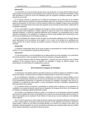 (Segunda Sección) DIARIO OFICIAL Viernes 23 de mayo de 2014
Artículo 229.
1. A más tardar en el mes de octubre del año previo al de la elección, el Consejo General determinará los
topes de gasto de precampaña por precandidato y tipo de elección para la que pretenda ser postulado. El tope
será equivalente al veinte por ciento del establecido para las campañas inmediatas anteriores, según la
elección de que se trate.
2. El Consejo General, a propuesta de la Unidad de Fiscalización de los Recursos de los Partidos
Políticos, determinará los requisitos que cada precandidato debe cubrir al presentar su informe de ingresos y
gastos de precampaña. En todo caso, el informe respectivo deberá ser entregado al órgano interno del partido
competente a más tardar dentro de los siete días siguientes al de la jornada comicial interna o celebración de
la asamblea respectiva.
3. Si un precandidato incumple la obligación de entregar su informe de ingresos y gastos de precampaña
dentro del plazo antes establecido y hubiese obtenido la mayoría de votos en la consulta interna o en la
asamblea respectiva, no podrá ser registrado legalmente como candidato. Los precandidatos que sin haber
obtenido la postulación a la candidatura no entreguen el informe antes señalado serán sancionados en los
términos de lo establecido por el Libro Octavo de esta Ley.
4. Los precandidatos que rebasen el tope de gastos de precampaña establecido por el Consejo General
serán sancionados con la cancelación de su registro o, en su caso, con la pérdida de la candidatura que
hayan obtenido. En el último supuesto, los partidos conservan el derecho de realizar las sustituciones que
procedan.
Artículo 230.
1. Quedarán comprendidos dentro de los topes de gasto de precampaña los conceptos señalados en los
incisos a), b), c) y d) del párrafo 2 del artículo 243 de esta Ley.
Artículo 231.
1. A las precampañas y a los precandidatos que en ellas participen les serán aplicables, en lo conducente,
las normas previstas en esta Ley respecto de los actos de campaña y propaganda electoral.
2. El Consejo General emitirá los demás reglamentos y acuerdos que sean necesarios para la debida
regulación de los procesos internos de selección de candidatos a cargos de elección popular y las
precampañas, de conformidad con lo establecido en esta Ley.
CAPÍTULO III
Del Procedimiento de Registro de Candidatos
Artículo 232.
1. Corresponde a los partidos políticos nacionales el derecho de solicitar el registro de candidatos a cargos
de elección popular, sin perjuicio de las candidaturas independientes en los términos de esta Ley.
2. Las candidaturas a diputados y a senadores a elegirse por el principio de mayoría relativa y por el
principio de representación proporcional, así como las de senadores por el principio de mayoría relativa y por
el de representación proporcional, se registrarán por fórmulas de candidatos compuestas cada una por un
propietario y un suplente del mismo género, y serán consideradas, fórmulas y candidatos, separadamente,
salvo para efectos de la votación.
3. Los partidos políticos promoverán y garantizarán la paridad entre los géneros, en la postulación de
candidatos a los cargos de elección popular para la integración del Congreso de la Unión, los Congresos de
los Estados y la Asamblea Legislativa del Distrito Federal.
4. El Instituto y los Organismos Públicos Locales, en el ámbito de sus competencias, tendrán facultades
para rechazar el registro del número de candidaturas de un género que exceda la paridad, fijando al partido un
plazo improrrogable para la sustitución de las mismas. En caso de que no sean sustituidas no se aceptarán
dichos registros.
5. En el caso de que para un mismo cargo de elección popular sean registrados diferentes candidatos por
un mismo partido político, el Secretario del Consejo General, una vez detectada esta situación, requerirá al
partido político a efecto de que informe al Consejo General, en un término de cuarenta y ocho horas, qué
candidato o fórmula prevalece. En caso de no hacerlo se entenderá que el partido político opta por el último
de los registros presentados, quedando sin efecto los demás.
 