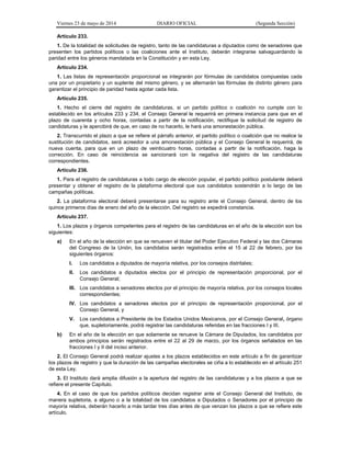 Viernes 23 de mayo de 2014 DIARIO OFICIAL (Segunda Sección)
Artículo 233.
1. De la totalidad de solicitudes de registro, tanto de las candidaturas a diputados como de senadores que
presenten los partidos políticos o las coaliciones ante el Instituto, deberán integrarse salvaguardando la
paridad entre los géneros mandatada en la Constitución y en esta Ley.
Artículo 234.
1. Las listas de representación proporcional se integrarán por fórmulas de candidatos compuestas cada
una por un propietario y un suplente del mismo género, y se alternarán las fórmulas de distinto género para
garantizar el principio de paridad hasta agotar cada lista.
Artículo 235.
1. Hecho el cierre del registro de candidaturas, si un partido político o coalición no cumple con lo
establecido en los artículos 233 y 234, el Consejo General le requerirá en primera instancia para que en el
plazo de cuarenta y ocho horas, contadas a partir de la notificación, rectifique la solicitud de registro de
candidaturas y le apercibirá de que, en caso de no hacerlo, le hará una amonestación pública.
2. Transcurrido el plazo a que se refiere el párrafo anterior, el partido político o coalición que no realice la
sustitución de candidatos, será acreedor a una amonestación pública y el Consejo General le requerirá, de
nueva cuenta, para que en un plazo de veinticuatro horas, contadas a partir de la notificación, haga la
corrección. En caso de reincidencia se sancionará con la negativa del registro de las candidaturas
correspondientes.
Artículo 236.
1. Para el registro de candidaturas a todo cargo de elección popular, el partido político postulante deberá
presentar y obtener el registro de la plataforma electoral que sus candidatos sostendrán a lo largo de las
campañas políticas.
2. La plataforma electoral deberá presentarse para su registro ante el Consejo General, dentro de los
quince primeros días de enero del año de la elección. Del registro se expedirá constancia.
Artículo 237.
1. Los plazos y órganos competentes para el registro de las candidaturas en el año de la elección son los
siguientes:
a) En el año de la elección en que se renueven el titular del Poder Ejecutivo Federal y las dos Cámaras
del Congreso de la Unión, los candidatos serán registrados entre el 15 al 22 de febrero, por los
siguientes órganos:
I. Los candidatos a diputados de mayoría relativa, por los consejos distritales;
II. Los candidatos a diputados electos por el principio de representación proporcional, por el
Consejo General;
III. Los candidatos a senadores electos por el principio de mayoría relativa, por los consejos locales
correspondientes;
IV. Los candidatos a senadores electos por el principio de representación proporcional, por el
Consejo General, y
V. Los candidatos a Presidente de los Estados Unidos Mexicanos, por el Consejo General, órgano
que, supletoriamente, podrá registrar las candidaturas referidas en las fracciones I y III.
b) En el año de la elección en que solamente se renueve la Cámara de Diputados, los candidatos por
ambos principios serán registrados entre el 22 al 29 de marzo, por los órganos señalados en las
fracciones I y II del inciso anterior.
2. El Consejo General podrá realizar ajustes a los plazos establecidos en este artículo a fin de garantizar
los plazos de registro y que la duración de las campañas electorales se ciña a lo establecido en el artículo 251
de esta Ley.
3. El Instituto dará amplia difusión a la apertura del registro de las candidaturas y a los plazos a que se
refiere el presente Capítulo.
4. En el caso de que los partidos políticos decidan registrar ante el Consejo General del Instituto, de
manera supletoria, a alguno o a la totalidad de los candidatos a Diputados o Senadores por el principio de
mayoría relativa, deberán hacerlo a más tardar tres días antes de que venzan los plazos a que se refiere este
artículo.
 