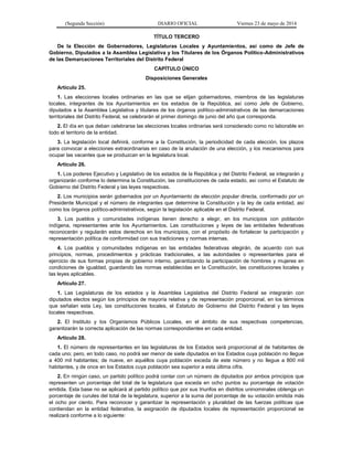 (Segunda Sección) DIARIO OFICIAL Viernes 23 de mayo de 2014
TÍTULO TERCERO
De la Elección de Gobernadores, Legislaturas Locales y Ayuntamientos, así como de Jefe de
Gobierno, Diputados a la Asamblea Legislativa y los Titulares de los Órganos Político-Administrativos
de las Demarcaciones Territoriales del Distrito Federal
CAPÍTULO ÚNICO
Disposiciones Generales
Artículo 25.
1. Las elecciones locales ordinarias en las que se elijan gobernadores, miembros de las legislaturas
locales, integrantes de los Ayuntamientos en los estados de la República, así como Jefe de Gobierno,
diputados a la Asamblea Legislativa y titulares de los órganos político-administrativos de las demarcaciones
territoriales del Distrito Federal, se celebrarán el primer domingo de junio del año que corresponda.
2. El día en que deban celebrarse las elecciones locales ordinarias será considerado como no laborable en
todo el territorio de la entidad.
3. La legislación local definirá, conforme a la Constitución, la periodicidad de cada elección, los plazos
para convocar a elecciones extraordinarias en caso de la anulación de una elección, y los mecanismos para
ocupar las vacantes que se produzcan en la legislatura local.
Artículo 26.
1. Los poderes Ejecutivo y Legislativo de los estados de la República y del Distrito Federal, se integrarán y
organizarán conforme lo determina la Constitución, las constituciones de cada estado, así como el Estatuto de
Gobierno del Distrito Federal y las leyes respectivas.
2. Los municipios serán gobernados por un Ayuntamiento de elección popular directa, conformado por un
Presidente Municipal y el número de integrantes que determine la Constitución y la ley de cada entidad, así
como los órganos político-administrativos, según la legislación aplicable en el Distrito Federal.
3. Los pueblos y comunidades indígenas tienen derecho a elegir, en los municipios con población
indígena, representantes ante los Ayuntamientos. Las constituciones y leyes de las entidades federativas
reconocerán y regularán estos derechos en los municipios, con el propósito de fortalecer la participación y
representación política de conformidad con sus tradiciones y normas internas.
4. Los pueblos y comunidades indígenas en las entidades federativas elegirán, de acuerdo con sus
principios, normas, procedimientos y prácticas tradicionales, a las autoridades o representantes para el
ejercicio de sus formas propias de gobierno interno, garantizando la participación de hombres y mujeres en
condiciones de igualdad, guardando las normas establecidas en la Constitución, las constituciones locales y
las leyes aplicables.
Artículo 27.
1. Las Legislaturas de los estados y la Asamblea Legislativa del Distrito Federal se integrarán con
diputados electos según los principios de mayoría relativa y de representación proporcional, en los términos
que señalan esta Ley, las constituciones locales, el Estatuto de Gobierno del Distrito Federal y las leyes
locales respectivas.
2. El Instituto y los Organismos Públicos Locales, en el ámbito de sus respectivas competencias,
garantizarán la correcta aplicación de las normas correspondientes en cada entidad.
Artículo 28.
1. El número de representantes en las legislaturas de los Estados será proporcional al de habitantes de
cada uno; pero, en todo caso, no podrá ser menor de siete diputados en los Estados cuya población no llegue
a 400 mil habitantes; de nueve, en aquéllos cuya población exceda de este número y no llegue a 800 mil
habitantes, y de once en los Estados cuya población sea superior a esta última cifra.
2. En ningún caso, un partido político podrá contar con un número de diputados por ambos principios que
representen un porcentaje del total de la legislatura que exceda en ocho puntos su porcentaje de votación
emitida. Esta base no se aplicará al partido político que por sus triunfos en distritos uninominales obtenga un
porcentaje de curules del total de la legislatura, superior a la suma del porcentaje de su votación emitida más
el ocho por ciento. Para reconocer y garantizar la representación y pluralidad de las fuerzas políticas que
contiendan en la entidad federativa, la asignación de diputados locales de representación proporcional se
realizará conforme a lo siguiente:
 