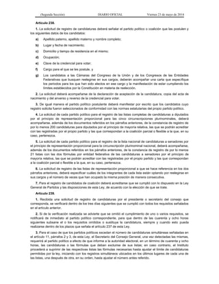 (Segunda Sección) DIARIO OFICIAL Viernes 23 de mayo de 2014
Artículo 238.
1. La solicitud de registro de candidaturas deberá señalar el partido político o coalición que las postulen y
los siguientes datos de los candidatos:
a) Apellido paterno, apellido materno y nombre completo;
b) Lugar y fecha de nacimiento;
c) Domicilio y tiempo de residencia en el mismo;
d) Ocupación;
e) Clave de la credencial para votar;
f) Cargo para el que se les postule, y
g) Los candidatos a las Cámaras del Congreso de la Unión y de los Congresos de las Entidades
Federativas que busquen reelegirse en sus cargos, deberán acompañar una carta que especifique
los periodos para los que han sido electos en ese cargo y la manifestación de estar cumpliendo los
límites establecidos por la Constitución en materia de reelección.
2. La solicitud deberá acompañarse de la declaración de aceptación de la candidatura, copia del acta de
nacimiento y del anverso y reverso de la credencial para votar.
3. De igual manera el partido político postulante deberá manifestar por escrito que los candidatos cuyo
registro solicita fueron seleccionados de conformidad con las normas estatutarias del propio partido político.
4. La solicitud de cada partido político para el registro de las listas completas de candidaturas a diputados
por el principio de representación proporcional para las cinco circunscripciones plurinominales, deberá
acompañarse, además de los documentos referidos en los párrafos anteriores, de la constancia de registro de
por lo menos 200 candidaturas para diputados por el principio de mayoría relativa, las que se podrán acreditar
con las registradas por el propio partido y las que correspondan a la coalición parcial o flexible a la que, en su
caso, pertenezca.
5. La solicitud de cada partido político para el registro de la lista nacional de candidaturas a senadores por
el principio de representación proporcional para la circunscripción plurinominal nacional, deberá acompañarse,
además de los documentos referidos en los párrafos anteriores, de la constancia de registro de por lo menos
21 listas con las dos fórmulas por entidad federativa de las candidaturas a senadores por el principio de
mayoría relativa, las que se podrán acreditar con las registradas por el propio partido y las que correspondan
a la coalición parcial o flexible a la que, en su caso, pertenezca.
6. La solicitud de registro de las listas de representación proporcional a que se hace referencia en los dos
párrafos anteriores, deberá especificar cuáles de los integrantes de cada lista están optando por reelegirse en
sus cargos y el número de veces que han ocupado la misma posición de manera consecutiva.
7. Para el registro de candidatos de coalición deberá acreditarse que se cumplió con lo dispuesto en la Ley
General de Partidos y las disposiciones de esta Ley, de acuerdo con la elección de que se trate.
Artículo 239.
1. Recibida una solicitud de registro de candidaturas por el presidente o secretario del consejo que
corresponda, se verificará dentro de los tres días siguientes que se cumplió con todos los requisitos señalados
en el artículo anterior.
2. Si de la verificación realizada se advierte que se omitió el cumplimiento de uno o varios requisitos, se
notificará de inmediato al partido político correspondiente, para que dentro de las cuarenta y ocho horas
siguientes subsane el o los requisitos omitidos o sustituya la candidatura, siempre y cuando esto pueda
realizarse dentro de los plazos que señala el artículo 237 de esta Ley.
3. Para el caso de que los partidos políticos excedan el número de candidaturas simultáneas señaladas en
el artículo 11, párrafos 2 y 3, de esta Ley, el Secretario del Consejo General, una vez detectadas las mismas,
requerirá al partido político a efecto de que informe a la autoridad electoral, en un término de cuarenta y ocho
horas, las candidaturas o las fórmulas que deban excluirse de sus listas; en caso contrario, el Instituto
procederá a suprimir de las respectivas listas las fórmulas necesarias hasta ajustar el límite de candidaturas
permitidas por la ley, iniciando con los registros simultáneos ubicados en los últimos lugares de cada una de
las listas, una después de otra, en su orden, hasta ajustar el número antes referido.
 