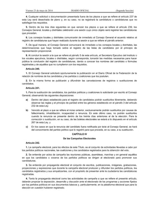 Viernes 23 de mayo de 2014 DIARIO OFICIAL (Segunda Sección)
4. Cualquier solicitud o documentación presentada fuera de los plazos a que se refiere el artículo 237 de
esta Ley será desechada de plano y, en su caso, no se registrará la candidatura o candidaturas que no
satisfagan los requisitos.
5. Dentro de los tres días siguientes en que venzan los plazos a que se refiere el artículo 239, los
Consejos General, locales y distritales celebrarán una sesión cuyo único objeto será registrar las candidaturas
que procedan.
6. Los consejos locales y distritales comunicarán de inmediato al Consejo General el acuerdo relativo al
registro de candidaturas que hayan realizado durante la sesión a que se refiere el párrafo anterior.
7. De igual manera, el Consejo General comunicará de inmediato a los consejos locales y distritales, las
determinaciones que haya tomado sobre el registro de las listas de candidatos por el principio de
representación proporcional.
8. Al concluir la sesión a la que se refiere el párrafo 5 de este artículo, el Secretario Ejecutivo del Instituto o
los vocales ejecutivos, locales o distritales, según corresponda, tomarán las medidas necesarias para hacer
pública la conclusión del registro de candidaturas, dando a conocer los nombres del candidato o fórmulas
registradas y de aquéllos que no cumplieron con los requisitos.
Artículo 240.
1. El Consejo General solicitará oportunamente la publicación en el Diario Oficial de la Federación de la
relación de nombres de los candidatos y los partidos o coaliciones que los postulan.
2. En la misma forma se publicarán y difundirán las cancelaciones de registros o sustituciones de
candidatos.
Artículo 241.
1. Para la sustitución de candidatos, los partidos políticos y coaliciones lo solicitarán por escrito al Consejo
General, observando las siguientes disposiciones:
a) Dentro del plazo establecido para el registro de candidatos podrán sustituirlos libremente, debiendo
observar las reglas y el principio de paridad entre los géneros establecido en el párrafo 3 del artículo
232 de esta Ley;
b) Vencido el plazo a que se refiere el inciso anterior, exclusivamente podrán sustituirlos por causas de
fallecimiento, inhabilitación, incapacidad o renuncia. En este último caso, no podrán sustituirlos
cuando la renuncia se presente dentro de los treinta días anteriores al de la elección. Para la
corrección o sustitución, en su caso, de las boletas electorales se estará a lo dispuesto en el artículo
267 de esta Ley, y
c) En los casos en que la renuncia del candidato fuera notificada por éste al Consejo General, se hará
del conocimiento del partido político que lo registró para que proceda, en su caso, a su sustitución.
CAPÍTULO IV
De las Campañas Electorales
Artículo 242.
1. La campaña electoral, para los efectos de este Título, es el conjunto de actividades llevadas a cabo por
los partidos políticos nacionales, las coaliciones y los candidatos registrados para la obtención del voto.
2. Se entiende por actos de campaña las reuniones públicas, asambleas, marchas y en general aquéllos
en que los candidatos o voceros de los partidos políticos se dirigen al electorado para promover sus
candidaturas.
3. Se entiende por propaganda electoral el conjunto de escritos, publicaciones, imágenes, grabaciones,
proyecciones y expresiones que durante la campaña electoral producen y difunden los partidos políticos, los
candidatos registrados y sus simpatizantes, con el propósito de presentar ante la ciudadanía las candidaturas
registradas.
4. Tanto la propaganda electoral como las actividades de campaña a que se refiere el presente artículo,
deberán propiciar la exposición, desarrollo y discusión ante el electorado de los programas y acciones fijados
por los partidos políticos en sus documentos básicos y, particularmente, en la plataforma electoral que para la
elección en cuestión hubieren registrado.
 