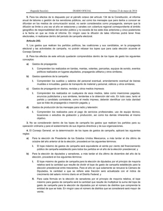 (Segunda Sección) DIARIO OFICIAL Viernes 23 de mayo de 2014
5. Para los efectos de lo dispuesto por el párrafo octavo del artículo 134 de la Constitución, el informe
anual de labores o gestión de los servidores públicos, así como los mensajes que para darlos a conocer se
difundan en los medios de comunicación social, no serán considerados como propaganda, siempre que la
difusión se limite a una vez al año en estaciones y canales con cobertura regional correspondiente al ámbito
geográfico de responsabilidad del servidor público y no exceda de los siete días anteriores y cinco posteriores
a la fecha en que se rinda el informe. En ningún caso la difusión de tales informes podrá tener fines
electorales, ni realizarse dentro del periodo de campaña electoral.
Artículo 243.
1. Los gastos que realicen los partidos políticos, las coaliciones y sus candidatos, en la propaganda
electoral y las actividades de campaña, no podrán rebasar los topes que para cada elección acuerde el
Consejo General.
2. Para los efectos de este artículo quedarán comprendidos dentro de los topes de gasto los siguientes
conceptos:
a) Gastos de propaganda:
I. Comprenden los realizados en bardas, mantas, volantes, pancartas, equipos de sonido, eventos
políticos realizados en lugares alquilados, propaganda utilitaria y otros similares;
b) Gastos operativos de la campaña:
I. Comprenden los sueldos y salarios del personal eventual, arrendamiento eventual de bienes
muebles e inmuebles, gastos de transporte de material y personal, viáticos y otros similares;
c) Gastos de propaganda en diarios, revistas y otros medios impresos:
I. Comprenden los realizados en cualquiera de esos medios, tales como inserciones pagadas,
anuncios publicitarios y sus similares, tendentes a la obtención del voto. En todo caso, tanto el
partido y candidato contratante, como el medio impreso, deberán identificar con toda claridad
que se trata de propaganda o inserción pagada, y
d) Gastos de producción de los mensajes para radio y televisión:
I. Comprenden los realizados para el pago de servicios profesionales; uso de equipo técnico,
locaciones o estudios de grabación y producción, así como los demás inherentes al mismo
objetivo.
3. No se considerarán dentro de los topes de campaña los gastos que realicen los partidos para su
operación ordinaria y para el sostenimiento de sus órganos directivos y de sus organizaciones.
4. El Consejo General, en la determinación de los topes de gastos de campaña, aplicará las siguientes
reglas:
a) Para la elección de Presidente de los Estados Unidos Mexicanos, a más tardar el día último de
octubre del año anterior al de la elección, procederá en los siguientes términos:
I. El tope máximo de gastos de campaña será equivalente al veinte por ciento del financiamiento
público de campaña establecido para todos los partidos en el año de la elección presidencial, y
b) Para la elección de diputados y senadores, a más tardar el día último de diciembre del año de la
elección, procederá en los siguientes términos:
I. El tope máximo de gastos de campaña para la elección de diputados por el principio de mayoría
relativa será la cantidad que resulte de dividir el tope de gasto de campaña establecido para la
elección presidencial entre trescientos. Para el año en que solamente se renueve la Cámara de
Diputados, la cantidad a que se refiere esta fracción será actualizada con el índice de
crecimiento del salario mínimo diario en el Distrito Federal, y
II. Para cada fórmula en la elección de senadores por el principio de mayoría relativa, el tope
máximo para gastos de campaña será la cantidad que resulte de multiplicar la suma del tope de
gasto de campaña para la elección de diputados por el número de distritos que comprenda la
entidad de que se trate. En ningún caso el número de distritos que se considerará será mayor de
veinte.
 