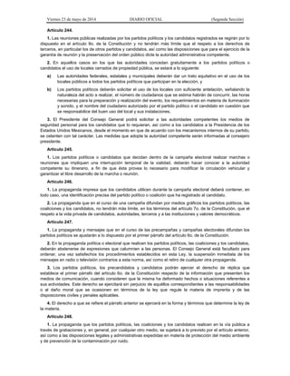 Viernes 23 de mayo de 2014 DIARIO OFICIAL (Segunda Sección)
Artículo 244.
1. Las reuniones públicas realizadas por los partidos políticos y los candidatos registrados se regirán por lo
dispuesto en el artículo 9o. de la Constitución y no tendrán más límite que el respeto a los derechos de
terceros, en particular los de otros partidos y candidatos, así como las disposiciones que para el ejercicio de la
garantía de reunión y la preservación del orden público dicte la autoridad administrativa competente.
2. En aquellos casos en los que las autoridades concedan gratuitamente a los partidos políticos o
candidatos el uso de locales cerrados de propiedad pública, se estará a lo siguiente:
a) Las autoridades federales, estatales y municipales deberán dar un trato equitativo en el uso de los
locales públicos a todos los partidos políticos que participan en la elección, y
b) Los partidos políticos deberán solicitar el uso de los locales con suficiente antelación, señalando la
naturaleza del acto a realizar, el número de ciudadanos que se estima habrán de concurrir, las horas
necesarias para la preparación y realización del evento, los requerimientos en materia de iluminación
y sonido, y el nombre del ciudadano autorizado por el partido político o el candidato en cuestión que
se responsabilice del buen uso del local y sus instalaciones.
3. El Presidente del Consejo General podrá solicitar a las autoridades competentes los medios de
seguridad personal para los candidatos que lo requieran, así como a los candidatos a la Presidencia de los
Estados Unidos Mexicanos, desde el momento en que de acuerdo con los mecanismos internos de su partido,
se ostenten con tal carácter. Las medidas que adopte la autoridad competente serán informadas al consejero
presidente.
Artículo 245.
1. Los partidos políticos o candidatos que decidan dentro de la campaña electoral realizar marchas o
reuniones que impliquen una interrupción temporal de la vialidad, deberán hacer conocer a la autoridad
competente su itinerario, a fin de que ésta provea lo necesario para modificar la circulación vehicular y
garantizar el libre desarrollo de la marcha o reunión.
Artículo 246.
1. La propaganda impresa que los candidatos utilicen durante la campaña electoral deberá contener, en
todo caso, una identificación precisa del partido político o coalición que ha registrado al candidato.
2. La propaganda que en el curso de una campaña difundan por medios gráficos los partidos políticos, las
coaliciones y los candidatos, no tendrán más límite, en los términos del artículo 7o. de la Constitución, que el
respeto a la vida privada de candidatos, autoridades, terceros y a las instituciones y valores democráticos.
Artículo 247.
1. La propaganda y mensajes que en el curso de las precampañas y campañas electorales difundan los
partidos políticos se ajustarán a lo dispuesto por el primer párrafo del artículo 6o. de la Constitución.
2. En la propaganda política o electoral que realicen los partidos políticos, las coaliciones y los candidatos,
deberán abstenerse de expresiones que calumnien a las personas. El Consejo General está facultado para
ordenar, una vez satisfechos los procedimientos establecidos en esta Ley, la suspensión inmediata de los
mensajes en radio o televisión contrarios a esta norma, así como el retiro de cualquier otra propaganda.
3. Los partidos políticos, los precandidatos y candidatos podrán ejercer el derecho de réplica que
establece el primer párrafo del artículo 6o. de la Constitución respecto de la información que presenten los
medios de comunicación, cuando consideren que la misma ha deformado hechos o situaciones referentes a
sus actividades. Este derecho se ejercitará sin perjuicio de aquéllos correspondientes a las responsabilidades
o al daño moral que se ocasionen en términos de la ley que regule la materia de imprenta y de las
disposiciones civiles y penales aplicables.
4. El derecho a que se refiere el párrafo anterior se ejercerá en la forma y términos que determine la ley de
la materia.
Artículo 248.
1. La propaganda que los partidos políticos, las coaliciones y los candidatos realicen en la vía pública a
través de grabaciones y, en general, por cualquier otro medio, se sujetará a lo previsto por el artículo anterior,
así como a las disposiciones legales y administrativas expedidas en materia de protección del medio ambiente
y de prevención de la contaminación por ruido.
 