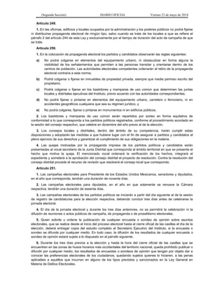 (Segunda Sección) DIARIO OFICIAL Viernes 23 de mayo de 2014
Artículo 249.
1. En las oficinas, edificios y locales ocupados por la administración y los poderes públicos no podrá fijarse
ni distribuirse propaganda electoral de ningún tipo, salvo cuando se trate de los locales a que se refiere el
párrafo 2 del artículo 244 de esta Ley y exclusivamente por el tiempo de duración del acto de campaña de que
se trate.
Artículo 250.
1. En la colocación de propaganda electoral los partidos y candidatos observarán las reglas siguientes:
a) No podrá colgarse en elementos del equipamiento urbano, ni obstaculizar en forma alguna la
visibilidad de los señalamientos que permiten a las personas transitar y orientarse dentro de los
centros de población. Las autoridades electorales competentes ordenarán el retiro de la propaganda
electoral contraria a esta norma;
b) Podrá colgarse o fijarse en inmuebles de propiedad privada, siempre que medie permiso escrito del
propietario;
c) Podrá colgarse o fijarse en los bastidores y mamparas de uso común que determinen las juntas
locales y distritales ejecutivas del Instituto, previo acuerdo con las autoridades correspondientes;
d) No podrá fijarse o pintarse en elementos del equipamiento urbano, carretero o ferroviario, ni en
accidentes geográficos cualquiera que sea su régimen jurídico, y
e) No podrá colgarse, fijarse o pintarse en monumentos ni en edificios públicos.
2. Los bastidores y mamparas de uso común serán repartidos por sorteo en forma equitativa de
conformidad a lo que corresponda a los partidos políticos registrados, conforme al procedimiento acordado en
la sesión del consejo respectivo, que celebre en diciembre del año previo al de la elección.
3. Los consejos locales y distritales, dentro del ámbito de su competencia, harán cumplir estas
disposiciones y adoptarán las medidas a que hubiere lugar con el fin de asegurar a partidos y candidatos el
pleno ejercicio de sus derechos y garantizar el cumplimiento de sus obligaciones en la materia.
4. Las quejas motivadas por la propaganda impresa de los partidos políticos y candidatos serán
presentadas al vocal secretario de la Junta Distrital que corresponda al ámbito territorial en que se presente el
hecho que motiva la queja. El mencionado vocal ordenará la verificación de los hechos, integrará el
expediente y someterá a la aprobación del consejo distrital el proyecto de resolución. Contra la resolución del
consejo distrital procede el recurso de revisión que resolverá el consejo local que corresponda.
Artículo 251.
1. Las campañas electorales para Presidente de los Estados Unidos Mexicanos, senadores y diputados,
en el año que corresponda, tendrán una duración de noventa días.
2. Las campañas electorales para diputados, en el año en que solamente se renueve la Cámara
respectiva, tendrán una duración de sesenta días.
3. Las campañas electorales de los partidos políticos se iniciarán a partir del día siguiente al de la sesión
de registro de candidaturas para la elección respectiva, debiendo concluir tres días antes de celebrarse la
jornada electoral.
4. El día de la jornada electoral y durante los tres días anteriores, no se permitirá la celebración ni la
difusión de reuniones o actos públicos de campaña, de propaganda o de proselitismo electorales.
5. Quien solicite u ordene la publicación de cualquier encuesta o sondeo de opinión sobre asuntos
electorales, que se realice desde el inicio del proceso electoral hasta el cierre oficial de las casillas el día de la
elección, deberá entregar copia del estudio completo al Secretario Ejecutivo del Instituto, si la encuesta o
sondeo se difunde por cualquier medio. En todo caso, la difusión de los resultados de cualquier encuesta o
sondeo de opinión estará sujeta a lo dispuesto en el párrafo siguiente.
6. Durante los tres días previos a la elección y hasta la hora del cierre oficial de las casillas que se
encuentren en las zonas de husos horarios más occidentales del territorio nacional, queda prohibido publicar o
difundir por cualquier medio, los resultados de encuestas o sondeos de opinión que tengan por objeto dar a
conocer las preferencias electorales de los ciudadanos, quedando sujetos quienes lo hicieren, a las penas
aplicables a aquéllos que incurran en alguno de los tipos previstos y sancionados en la Ley General en
Materia de Delitos Electorales.
 
