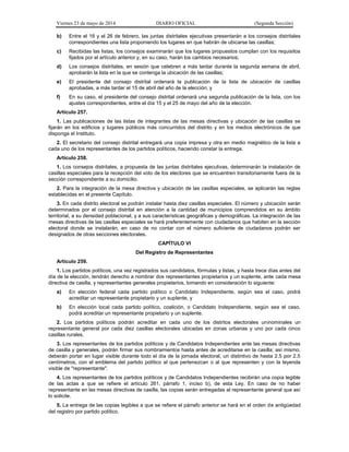 Viernes 23 de mayo de 2014 DIARIO OFICIAL (Segunda Sección)
b) Entre el 16 y el 26 de febrero, las juntas distritales ejecutivas presentarán a los consejos distritales
correspondientes una lista proponiendo los lugares en que habrán de ubicarse las casillas;
c) Recibidas las listas, los consejos examinarán que los lugares propuestos cumplan con los requisitos
fijados por el artículo anterior y, en su caso, harán los cambios necesarios;
d) Los consejos distritales, en sesión que celebren a más tardar durante la segunda semana de abril,
aprobarán la lista en la que se contenga la ubicación de las casillas;
e) El presidente del consejo distrital ordenará la publicación de la lista de ubicación de casillas
aprobadas, a más tardar el 15 de abril del año de la elección, y
f) En su caso, el presidente del consejo distrital ordenará una segunda publicación de la lista, con los
ajustes correspondientes, entre el día 15 y el 25 de mayo del año de la elección.
Artículo 257.
1. Las publicaciones de las listas de integrantes de las mesas directivas y ubicación de las casillas se
fijarán en los edificios y lugares públicos más concurridos del distrito y en los medios electrónicos de que
disponga el Instituto.
2. El secretario del consejo distrital entregará una copia impresa y otra en medio magnético de la lista a
cada uno de los representantes de los partidos políticos, haciendo constar la entrega.
Artículo 258.
1. Los consejos distritales, a propuesta de las juntas distritales ejecutivas, determinarán la instalación de
casillas especiales para la recepción del voto de los electores que se encuentren transitoriamente fuera de la
sección correspondiente a su domicilio.
2. Para la integración de la mesa directiva y ubicación de las casillas especiales, se aplicarán las reglas
establecidas en el presente Capítulo.
3. En cada distrito electoral se podrán instalar hasta diez casillas especiales. El número y ubicación serán
determinados por el consejo distrital en atención a la cantidad de municipios comprendidos en su ámbito
territorial, a su densidad poblacional, y a sus características geográficas y demográficas. La integración de las
mesas directivas de las casillas especiales se hará preferentemente con ciudadanos que habiten en la sección
electoral donde se instalarán, en caso de no contar con el número suficiente de ciudadanos podrán ser
designados de otras secciones electorales.
CAPÍTULO VI
Del Registro de Representantes
Artículo 259.
1. Los partidos políticos, una vez registrados sus candidatos, fórmulas y listas, y hasta trece días antes del
día de la elección, tendrán derecho a nombrar dos representantes propietarios y un suplente, ante cada mesa
directiva de casilla, y representantes generales propietarios, tomando en consideración lo siguiente:
a) En elección federal cada partido político o Candidato Independiente, según sea el caso, podrá
acreditar un representante propietario y un suplente, y
b) En elección local cada partido político, coalición, o Candidato Independiente, según sea el caso,
podrá acreditar un representante propietario y un suplente.
2. Los partidos políticos podrán acreditar en cada uno de los distritos electorales uninominales un
representante general por cada diez casillas electorales ubicadas en zonas urbanas y uno por cada cinco
casillas rurales.
3. Los representantes de los partidos políticos y de Candidatos Independientes ante las mesas directivas
de casilla y generales, podrán firmar sus nombramientos hasta antes de acreditarse en la casilla; así mismo,
deberán portar en lugar visible durante todo el día de la jornada electoral, un distintivo de hasta 2.5 por 2.5
centímetros, con el emblema del partido político al que pertenezcan o al que representen y con la leyenda
visible de "representante".
4. Los representantes de los partidos políticos y de Candidatos Independientes recibirán una copia legible
de las actas a que se refiere el artículo 261, párrafo 1, inciso b), de esta Ley. En caso de no haber
representante en las mesas directivas de casilla, las copias serán entregadas al representante general que así
lo solicite.
5. La entrega de las copias legibles a que se refiere el párrafo anterior se hará en el orden de antigüedad
del registro por partido político.
 