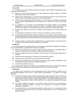 (Segunda Sección) DIARIO OFICIAL Viernes 23 de mayo de 2014
Artículo 260.
1. La actuación de los representantes generales de los partidos y de Candidatos Independientes estará
sujeta a las normas siguientes:
a) Ejercerán su cargo exclusivamente ante las mesas directivas de casilla instaladas en el distrito
electoral para el que fueron acreditados;
b) Deberán actuar individualmente, y en ningún caso podrá hacerse presente al mismo tiempo en las
casillas más de un representante general, de un mismo partido político;
c) Podrán actuar en representación del partido político, y de ser el caso de la candidatura independiente
que los acreditó, indistintamente para las elecciones que se celebren en la fecha de la jornada
electoral;
d) No sustituirán en sus funciones a los representantes de los partidos políticos y de Candidatos
Independientes ante las mesas directivas de casilla, sin embargo, podrán coadyuvar en sus
funciones y en el ejercicio de los derechos de éstos ante las propias mesas directivas de casilla;
e) En ningún caso ejercerán o asumirán las funciones de los integrantes de las mesas directivas de
casilla;
f) No obstaculizarán el desarrollo normal de la votación en las casillas en las que se presenten;
g) En todo tiempo podrán presentar escritos de incidentes que se susciten durante el desarrollo de la
jornada electoral, pero sólo podrán presentar escritos de protesta al término del escrutinio y cómputo
cuando el representante de su partido político ante la mesa directiva de casilla no estuviere presente,
y
h) Podrán comprobar la presencia de los representantes de su partido político en las mesas directivas
de casilla y recibir de ellos los informes relativos a su desempeño.
Artículo 261.
1. Los representantes de los partidos políticos y de Candidatos Independientes debidamente acreditados
ante las mesas directivas de casilla tendrán los siguientes derechos:
a) Participar en la instalación de la casilla y contribuir al buen desarrollo de sus actividades hasta su
clausura. Tendrán el derecho de observar y vigilar el desarrollo de la elección;
b) Recibir copia legible de las actas de instalación, cierre de votación y final de escrutinio elaboradas en
la casilla;
c) Presentar escritos relacionados con incidentes ocurridos durante la votación;
d) Presentar al término del escrutinio y del cómputo escritos de protesta;
e) Acompañar al presidente de la mesa directiva de casilla, al consejo distrital correspondiente, para
hacer entrega de la documentación y el expediente electoral, y
f) Los demás que establezca esta Ley.
2. Los representantes vigilarán el cumplimiento de las disposiciones de esta Ley y deberán firmar todas las
actas que se levanten, pudiéndolo hacer bajo protesta con mención de la causa que la motiva.
Artículo 262.
1. El registro de los nombramientos de los representantes ante las mesas directivas de casilla y de los
representantes generales se hará ante el consejo distrital correspondiente, y se sujetará a las reglas
siguientes:
a) A partir del día siguiente al de la publicación de las listas de casilla y hasta trece días antes del día de
la elección, los partidos políticos y los Candidatos Independientes deberán registrar en su propia
documentación y ante el consejo distrital correspondiente, a sus representantes generales y de
casilla. La documentación de que se trata deberá reunir los requisitos que establezca el Consejo
General;
b) Los consejos distritales devolverán a los partidos políticos el original de los nombramientos
respectivos, debidamente sellados y firmados por el presidente y el secretario del mismo,
conservando un ejemplar, y
c) Los partidos políticos y los Candidatos Independientes podrán sustituir a sus representantes hasta
con diez días de anterioridad a la fecha de la elección, devolviendo con el nuevo nombramiento, el
original del anterior.
 