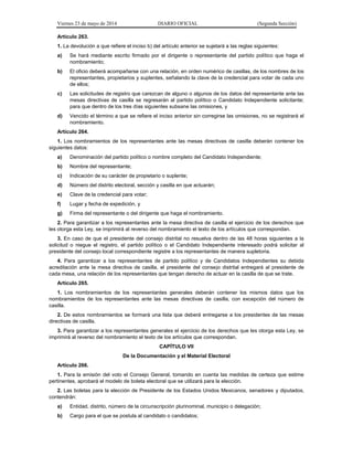 Viernes 23 de mayo de 2014 DIARIO OFICIAL (Segunda Sección)
Artículo 263.
1. La devolución a que refiere el inciso b) del artículo anterior se sujetará a las reglas siguientes:
a) Se hará mediante escrito firmado por el dirigente o representante del partido político que haga el
nombramiento;
b) El oficio deberá acompañarse con una relación, en orden numérico de casillas, de los nombres de los
representantes, propietarios y suplentes, señalando la clave de la credencial para votar de cada uno
de ellos;
c) Las solicitudes de registro que carezcan de alguno o algunos de los datos del representante ante las
mesas directivas de casilla se regresarán al partido político o Candidato Independiente solicitante;
para que dentro de los tres días siguientes subsane las omisiones, y
d) Vencido el término a que se refiere el inciso anterior sin corregirse las omisiones, no se registrará el
nombramiento.
Artículo 264.
1. Los nombramientos de los representantes ante las mesas directivas de casilla deberán contener los
siguientes datos:
a) Denominación del partido político o nombre completo del Candidato Independiente;
b) Nombre del representante;
c) Indicación de su carácter de propietario o suplente;
d) Número del distrito electoral, sección y casilla en que actuarán;
e) Clave de la credencial para votar;
f) Lugar y fecha de expedición, y
g) Firma del representante o del dirigente que haga el nombramiento.
2. Para garantizar a los representantes ante la mesa directiva de casilla el ejercicio de los derechos que
les otorga esta Ley, se imprimirá al reverso del nombramiento el texto de los artículos que correspondan.
3. En caso de que el presidente del consejo distrital no resuelva dentro de las 48 horas siguientes a la
solicitud o niegue el registro, el partido político o el Candidato Independiente interesado podrá solicitar al
presidente del consejo local correspondiente registre a los representantes de manera supletoria.
4. Para garantizar a los representantes de partido político y de Candidatos Independientes su debida
acreditación ante la mesa directiva de casilla, el presidente del consejo distrital entregará al presidente de
cada mesa, una relación de los representantes que tengan derecho de actuar en la casilla de que se trate.
Artículo 265.
1. Los nombramientos de los representantes generales deberán contener los mismos datos que los
nombramientos de los representantes ante las mesas directivas de casilla, con excepción del número de
casilla.
2. De estos nombramientos se formará una lista que deberá entregarse a los presidentes de las mesas
directivas de casilla.
3. Para garantizar a los representantes generales el ejercicio de los derechos que les otorga esta Ley, se
imprimirá al reverso del nombramiento el texto de los artículos que correspondan.
CAPÍTULO VII
De la Documentación y el Material Electoral
Artículo 266.
1. Para la emisión del voto el Consejo General, tomando en cuenta las medidas de certeza que estime
pertinentes, aprobará el modelo de boleta electoral que se utilizará para la elección.
2. Las boletas para la elección de Presidente de los Estados Unidos Mexicanos, senadores y diputados,
contendrán:
a) Entidad, distrito, número de la circunscripción plurinominal, municipio o delegación;
b) Cargo para el que se postula al candidato o candidatos;
 
