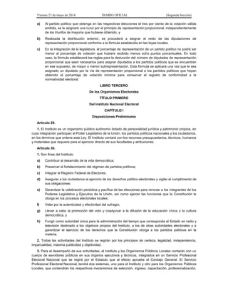 Viernes 23 de mayo de 2014 DIARIO OFICIAL (Segunda Sección)
a) Al partido político que obtenga en las respectivas elecciones el tres por ciento de la votación válida
emitida, se le asignará una curul por el principio de representación proporcional, independientemente
de los triunfos de mayoría que hubiese obtenido, y
b) Realizada la distribución anterior, se procederá a asignar el resto de las diputaciones de
representación proporcional conforme a la fórmula establecida en las leyes locales.
c) En la integración de la legislatura, el porcentaje de representación de un partido político no podrá ser
menor al porcentaje de votación que hubiere recibido menos ocho puntos porcentuales. En todo
caso, la fórmula establecerá las reglas para la deducción del número de diputados de representación
proporcional que sean necesarios para asignar diputados a los partidos políticos que se encuentren
en ese supuesto, de mayor o menor subrepresentación. Esta fórmula se aplicará una vez que le sea
asignado un diputado por la vía de representación proporcional a los partidos políticos que hayan
obtenido el porcentaje de votación mínima para conservar el registro de conformidad a la
normatividad electoral.
LIBRO TERCERO
De los Organismos Electorales
TÍTULO PRIMERO
Del Instituto Nacional Electoral
CAPÍTULO I
Disposiciones Preliminares
Artículo 29.
1. El Instituto es un organismo público autónomo dotado de personalidad jurídica y patrimonio propios, en
cuya integración participan el Poder Legislativo de la Unión, los partidos políticos nacionales y los ciudadanos,
en los términos que ordene esta Ley. El Instituto contará con los recursos presupuestarios, técnicos, humanos
y materiales que requiera para el ejercicio directo de sus facultades y atribuciones.
Artículo 30.
1. Son fines del Instituto:
a) Contribuir al desarrollo de la vida democrática;
b) Preservar el fortalecimiento del régimen de partidos políticos;
c) Integrar el Registro Federal de Electores;
d) Asegurar a los ciudadanos el ejercicio de los derechos político-electorales y vigilar el cumplimiento de
sus obligaciones;
e) Garantizar la celebración periódica y pacífica de las elecciones para renovar a los integrantes de los
Poderes Legislativo y Ejecutivo de la Unión, así como ejercer las funciones que la Constitución le
otorga en los procesos electorales locales;
f) Velar por la autenticidad y efectividad del sufragio;
g) Llevar a cabo la promoción del voto y coadyuvar a la difusión de la educación cívica y la cultura
democrática, y
h) Fungir como autoridad única para la administración del tiempo que corresponda al Estado en radio y
televisión destinado a los objetivos propios del Instituto, a los de otras autoridades electorales y a
garantizar el ejercicio de los derechos que la Constitución otorga a los partidos políticos en la
materia.
2. Todas las actividades del Instituto se regirán por los principios de certeza, legalidad, independencia,
imparcialidad, máxima publicidad y objetividad.
3. Para el desempeño de sus actividades, el Instituto y los Organismos Públicos Locales contarán con un
cuerpo de servidores públicos en sus órganos ejecutivos y técnicos, integrados en un Servicio Profesional
Electoral Nacional que se regirá por el Estatuto que al efecto apruebe el Consejo General. El Servicio
Profesional Electoral Nacional, tendrá dos sistemas, uno para el Instituto y otro para los Organismos Públicos
Locales, que contendrán los respectivos mecanismos de selección, ingreso, capacitación, profesionalización,
 