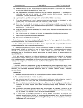 (Segunda Sección) DIARIO OFICIAL Viernes 23 de mayo de 2014
c) Emblema a color de cada uno de los partidos políticos nacionales que participan con candidatos
propios, o en coalición, en la elección de que se trate;
d) Las boletas estarán adheridas a un talón con folio, del cual serán desprendibles. La información que
contendrá este talón será la relativa a la entidad federativa, distrito electoral y elección que
corresponda. El número de folio será progresivo;
e) Apellido paterno, apellido materno y nombre completo del candidato o candidatos;
f) En el caso de diputados por mayoría relativa y representación proporcional, un solo espacio por cada
partido político para comprender la fórmula de candidatos y la lista regional;
g) En el caso de la elección de senadores por mayoría relativa y representación proporcional, un solo
espacio para comprender la lista de las dos fórmulas de propietarios y suplentes postuladas por cada
partido político y la lista nacional;
h) En el caso de la elección de Presidente de los Estados Unidos Mexicanos, un solo espacio para cada
partido y candidato;
i) Las firmas impresas del Presidente del Consejo General y del Secretario Ejecutivo del Instituto;
j) Espacio para candidatos o fórmulas no registradas, y
k) Espacio para Candidatos Independientes.
3. Las boletas para la elección de diputados llevarán impresas las listas regionales de los candidatos,
propietarios y suplentes, que postulen los partidos políticos.
4. Las boletas para la elección de senadores llevarán impresas la lista nacional de los candidatos
propietarios y suplentes, que postulen los partidos políticos.
5. Los emblemas a color de los partidos políticos aparecerán en la boleta en el orden que les corresponde
de acuerdo a la fecha de su registro. En el caso de que el registro a dos o más partidos políticos haya sido
otorgado en la misma fecha, los emblemas de los partidos políticos aparecerán en la boleta en el orden
descendente que les corresponda de acuerdo al porcentaje de votación obtenido en la última elección de
diputados federales.
6. En caso de existir coaliciones, los emblemas de los partidos coaligados y los nombres de los candidatos
aparecerán con el mismo tamaño y en un espacio de las mismas dimensiones que aquéllos que se destinen
en la boleta a los partidos que participan por sí mismos. En ningún caso podrán aparecer emblemas conjuntos
de los partidos coaligados en un mismo recuadro, ni utilizar emblemas distintos para la coalición.
Artículo 267.
1. No habrá modificación a las boletas en caso de cancelación del registro o sustitución de uno o más
candidatos, si éstas ya estuvieran impresas. En todo caso, los votos contarán para los partidos políticos y los
candidatos que estuviesen legalmente registrados ante los Consejos General, locales o distritales
correspondientes.
Artículo 268.
1. Las boletas deberán obrar en poder del consejo distrital quince días antes de la elección.
2. Para su control se tomarán las medidas siguientes:
a) Las juntas distritales del Instituto deberán designar con la oportunidad debida, el lugar que ocupará la
bodega electoral para el resguardo de la documentación electoral de las elecciones;
b) El personal autorizado del Instituto entregará las boletas en el día, hora y lugar preestablecidos al
presidente del consejo distrital, quien estará acompañado de los demás integrantes del propio
consejo;
c) El secretario del consejo distrital levantará acta pormenorizada de la entrega y recepción de las
boletas, asentando en ella los datos relativos al número de boletas, las características del embalaje
que las contiene, y los nombres y cargos de los funcionarios presentes;
d) A continuación, los miembros presentes del consejo distrital acompañarán al presidente para
depositar la documentación recibida, en el lugar previamente asignado dentro de su local, debiendo
asegurar su integridad mediante fajillas selladas y firmadas por los concurrentes. Estos pormenores
se asentarán en el acta respectiva;
 