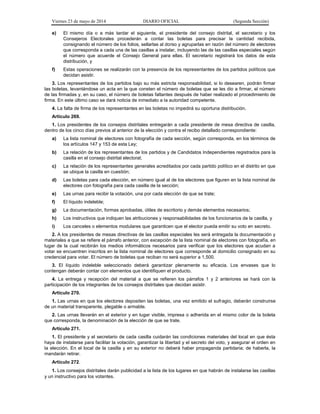 Viernes 23 de mayo de 2014 DIARIO OFICIAL (Segunda Sección)
e) El mismo día o a más tardar el siguiente, el presidente del consejo distrital, el secretario y los
Consejeros Electorales procederán a contar las boletas para precisar la cantidad recibida,
consignando el número de los folios, sellarlas al dorso y agruparlas en razón del número de electores
que corresponda a cada una de las casillas a instalar, incluyendo las de las casillas especiales según
el número que acuerde el Consejo General para ellas. El secretario registrará los datos de esta
distribución, y
f) Estas operaciones se realizarán con la presencia de los representantes de los partidos políticos que
decidan asistir.
3. Los representantes de los partidos bajo su más estricta responsabilidad, si lo desearen, podrán firmar
las boletas, levantándose un acta en la que consten el número de boletas que se les dio a firmar, el número
de las firmadas y, en su caso, el número de boletas faltantes después de haber realizado el procedimiento de
firma. En este último caso se dará noticia de inmediato a la autoridad competente.
4. La falta de firma de los representantes en las boletas no impedirá su oportuna distribución.
Artículo 269.
1. Los presidentes de los consejos distritales entregarán a cada presidente de mesa directiva de casilla,
dentro de los cinco días previos al anterior de la elección y contra el recibo detallado correspondiente:
a) La lista nominal de electores con fotografía de cada sección, según corresponda, en los términos de
los artículos 147 y 153 de esta Ley;
b) La relación de los representantes de los partidos y de Candidatos Independientes registrados para la
casilla en el consejo distrital electoral;
c) La relación de los representantes generales acreditados por cada partido político en el distrito en que
se ubique la casilla en cuestión;
d) Las boletas para cada elección, en número igual al de los electores que figuren en la lista nominal de
electores con fotografía para cada casilla de la sección;
e) Las urnas para recibir la votación, una por cada elección de que se trate;
f) El líquido indeleble;
g) La documentación, formas aprobadas, útiles de escritorio y demás elementos necesarios;
h) Los instructivos que indiquen las atribuciones y responsabilidades de los funcionarios de la casilla, y
i) Los canceles o elementos modulares que garanticen que el elector pueda emitir su voto en secreto.
2. A los presidentes de mesas directivas de las casillas especiales les será entregada la documentación y
materiales a que se refiere el párrafo anterior, con excepción de la lista nominal de electores con fotografía, en
lugar de la cual recibirán los medios informáticos necesarios para verificar que los electores que acudan a
votar se encuentren inscritos en la lista nominal de electores que corresponde al domicilio consignado en su
credencial para votar. El número de boletas que reciban no será superior a 1,500.
3. El líquido indeleble seleccionado deberá garantizar plenamente su eficacia. Los envases que lo
contengan deberán contar con elementos que identifiquen el producto.
4. La entrega y recepción del material a que se refieren los párrafos 1 y 2 anteriores se hará con la
participación de los integrantes de los consejos distritales que decidan asistir.
Artículo 270.
1. Las urnas en que los electores depositen las boletas, una vez emitido el sufragio, deberán construirse
de un material transparente, plegable o armable.
2. Las urnas llevarán en el exterior y en lugar visible, impresa o adherida en el mismo color de la boleta
que corresponda, la denominación de la elección de que se trate.
Artículo 271.
1. El presidente y el secretario de cada casilla cuidarán las condiciones materiales del local en que ésta
haya de instalarse para facilitar la votación, garantizar la libertad y el secreto del voto, y asegurar el orden en
la elección. En el local de la casilla y en su exterior no deberá haber propaganda partidaria; de haberla, la
mandarán retirar.
Artículo 272.
1. Los consejos distritales darán publicidad a la lista de los lugares en que habrán de instalarse las casillas
y un instructivo para los votantes.
 