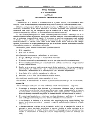 (Segunda Sección) DIARIO OFICIAL Viernes 23 de mayo de 2014
TÍTULO TERCERO
De la Jornada Electoral
CAPÍTULO I
De la Instalación y Apertura de Casillas
Artículo 273.
1. Durante el día de la elección se levantará el acta de la jornada electoral, que contendrá los datos
comunes a todas las elecciones y las actas relativas al escrutinio y cómputo de cada una de las elecciones.
2. El primer domingo de junio del año de la elección ordinaria, a las 7:30 horas, los ciudadanos presidente,
secretario y escrutadores de las mesas directivas de las casillas nombrados como propietarios deberán
presentarse para iniciar con los preparativos para la instalación de la casilla en presencia de los
representantes de partidos políticos y de Candidatos Independientes que concurran.
3. A solicitud de un partido político, las boletas electorales podrán ser rubricadas o selladas por uno de los
representantes partidistas o de candidatos ante la casilla designado por sorteo, quien podrá hacerlo por partes
para no obstaculizar el desarrollo de la votación. En el supuesto de que el representante que resultó facultado
en el sorteo se negare a firmar o sellar las boletas, el representante que en un principio lo haya solicitado
tendrá ese derecho. La falta de rúbrica o sello en las boletas no será motivo para anular los sufragios
recibidos. Acto continuo, se iniciará el levantamiento del acta de la jornada electoral, llenándose y firmándose
el apartado correspondiente a la instalación de la casilla.
4. El acta de la jornada electoral constará de los siguientes apartados:
a) El de instalación, y
b) El de cierre de votación.
5. En el apartado correspondiente a la instalación, se hará constar:
a) El lugar, la fecha y la hora en que se inicia el acto de instalación;
b) El nombre completo y firma autógrafa de las personas que actúan como funcionarios de casilla;
c) El número de boletas recibidas para cada elección en la casilla que corresponda, consignando en el
acta los números de folios;
d) Que las urnas se armaron o abrieron en presencia de los funcionarios y representantes presentes
para comprobar que estaban vacías y que se colocaron en una mesa o lugar adecuado a la vista de
los electores y representantes de los partidos políticos y de Candidatos Independientes;
e) Una relación de los incidentes suscitados, si los hubiere, y
f) En su caso, la causa por la que se cambió de ubicación la casilla.
6. En ningún caso se podrán recibir votos antes de las 8:00 horas.
7. Los miembros de la mesa directiva de la casilla no podrán retirarse sino hasta que ésta sea clausurada.
Artículo 274.
1. De no instalarse la casilla, a las 8:15 horas conforme al artículo anterior, se estará a lo siguiente:
a) Si estuviera el presidente, éste designará a los funcionarios necesarios para su integración,
recorriendo, en primer término y, en su caso, el orden para ocupar los cargos de los funcionarios
ausentes con los propietarios presentes y habilitando a los suplentes presentes para los faltantes, y
en ausencia de los funcionarios designados, de entre los electores que se encuentren en la casilla;
b) Si no estuviera el presidente, pero estuviera el secretario, éste asumirá las funciones de presidente
de la casilla y procederá a integrarla en los términos señalados en el inciso anterior;
c) Si no estuvieran el presidente ni el secretario, pero estuviera alguno de los escrutadores, éste
asumirá las funciones de presidente y procederá a integrar la casilla de conformidad con lo señalado
en el inciso a);
d) Si sólo estuvieran los suplentes, uno de ellos asumirá las funciones de presidente, los otros las de
secretario y primer escrutador, procediendo el primero a instalar la casilla nombrando a los
funcionarios necesarios de entre los electores presentes, verificando previamente que se encuentren
inscritos en la lista nominal de electores de la sección correspondiente y cuenten con credencial para
votar;
 
