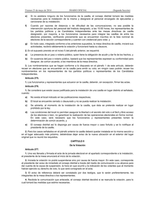 Viernes 23 de mayo de 2014 DIARIO OFICIAL (Segunda Sección)
e) Si no asistiera ninguno de los funcionarios de la casilla, el consejo distrital tomará las medidas
necesarias para la instalación de la misma y designará al personal encargado de ejecutarlas y
cerciorarse de su instalación;
f) Cuando por razones de distancia o de dificultad de las comunicaciones, no sea posible la
intervención oportuna del personal del Instituto designado, a las 10:00 horas, los representantes de
los partidos políticos y de Candidatos Independientes ante las mesas directivas de casilla
designarán, por mayoría, a los funcionarios necesarios para integrar las casillas de entre los
electores presentes, verificando previamente que se encuentren inscritos en la lista nominal de
electores de la sección correspondiente y cuenten con credencial para votar, y
g) En todo caso, integrada conforme a los anteriores supuestos, la mesa directiva de casilla, iniciará sus
actividades, recibirá válidamente la votación y funcionará hasta su clausura.
2. En el supuesto previsto en el inciso f) del párrafo anterior, se requerirá:
a) La presencia de un juez o notario público, quien tiene la obligación de acudir y dar fe de los hechos, y
b) En ausencia del juez o notario público, bastará que los representantes expresen su conformidad para
designar, de común acuerdo, a los miembros de la mesa directiva.
3. Los nombramientos que se hagan conforme a lo dispuesto en el párrafo 1 de este artículo, deberán
recaer en electores que se encuentren en la casilla para emitir su voto; en ningún caso podrán recaer los
nombramientos en los representantes de los partidos políticos o representantes de los Candidatos
Independientes.
Artículo 275.
1. Los funcionarios y representantes que actuaron en la casilla, deberán, sin excepción, firmar las actas.
Artículo 276.
1. Se considera que existe causa justificada para la instalación de una casilla en lugar distinto al señalado,
cuando:
a) No exista el local indicado en las publicaciones respectivas;
b) El local se encuentre cerrado o clausurado y no se pueda realizar la instalación;
c) Se advierta, al momento de la instalación de la casilla, que ésta se pretende realizar en lugar
prohibido por la ley;
d) Las condiciones del local no permitan asegurar la libertad o el secreto del voto o el fácil y libre acceso
de los electores o bien, no garanticen la realización de las operaciones electorales en forma normal.
En este caso, será necesario que los funcionarios y representantes presentes tomen la
determinación de común acuerdo, y
e) El consejo distrital así lo disponga por causa de fuerza mayor o caso fortuito y se lo notifique al
presidente de la casilla.
2. Para los casos señalados en el párrafo anterior la casilla deberá quedar instalada en la misma sección y
en el lugar adecuado más próximo, debiéndose dejar aviso de la nueva ubicación en el exterior del lugar
original que no reunió los requisitos.
CAPÍTULO II
De la Votación
Artículo 277.
1. Una vez llenada y firmada el acta de la jornada electoral en el apartado correspondiente a la instalación,
el presidente de la mesa anunciará el inicio de la votación.
2. Iniciada la votación no podrá suspenderse sino por causa de fuerza mayor. En este caso, corresponde
al presidente dar aviso de inmediato al consejo distrital a través del medio de comunicación a su alcance para
dar cuenta de la causa de suspensión, la hora en que ocurrió y la indicación de los votantes que al momento
habían ejercido su derecho de voto, lo que será consignado en el acta.
3. El aviso de referencia deberá ser constatado por dos testigos, que lo serán preferentemente, los
integrantes de la mesa directiva o los representantes.
4. Recibida la comunicación que antecede, el consejo distrital decidirá si se reanuda la votación, para lo
cual tomará las medidas que estime necesarias.
 