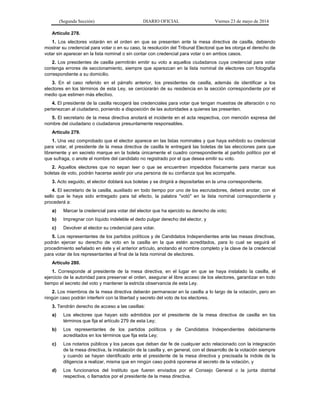 (Segunda Sección) DIARIO OFICIAL Viernes 23 de mayo de 2014
Artículo 278.
1. Los electores votarán en el orden en que se presenten ante la mesa directiva de casilla, debiendo
mostrar su credencial para votar o en su caso, la resolución del Tribunal Electoral que les otorga el derecho de
votar sin aparecer en la lista nominal o sin contar con credencial para votar o en ambos casos.
2. Los presidentes de casilla permitirán emitir su voto a aquellos ciudadanos cuya credencial para votar
contenga errores de seccionamiento, siempre que aparezcan en la lista nominal de electores con fotografía
correspondiente a su domicilio.
3. En el caso referido en el párrafo anterior, los presidentes de casilla, además de identificar a los
electores en los términos de esta Ley, se cerciorarán de su residencia en la sección correspondiente por el
medio que estimen más efectivo.
4. El presidente de la casilla recogerá las credenciales para votar que tengan muestras de alteración o no
pertenezcan al ciudadano, poniendo a disposición de las autoridades a quienes las presenten.
5. El secretario de la mesa directiva anotará el incidente en el acta respectiva, con mención expresa del
nombre del ciudadano o ciudadanos presuntamente responsables.
Artículo 279.
1. Una vez comprobado que el elector aparece en las listas nominales y que haya exhibido su credencial
para votar, el presidente de la mesa directiva de casilla le entregará las boletas de las elecciones para que
libremente y en secreto marque en la boleta únicamente el cuadro correspondiente al partido político por el
que sufraga, o anote el nombre del candidato no registrado por el que desea emitir su voto.
2. Aquellos electores que no sepan leer o que se encuentren impedidos físicamente para marcar sus
boletas de voto, podrán hacerse asistir por una persona de su confianza que les acompañe.
3. Acto seguido, el elector doblará sus boletas y se dirigirá a depositarlas en la urna correspondiente.
4. El secretario de la casilla, auxiliado en todo tiempo por uno de los escrutadores, deberá anotar, con el
sello que le haya sido entregado para tal efecto, la palabra "votó" en la lista nominal correspondiente y
procederá a:
a) Marcar la credencial para votar del elector que ha ejercido su derecho de voto;
b) Impregnar con líquido indeleble el dedo pulgar derecho del elector, y
c) Devolver al elector su credencial para votar.
5. Los representantes de los partidos políticos y de Candidatos Independientes ante las mesas directivas,
podrán ejercer su derecho de voto en la casilla en la que estén acreditados, para lo cual se seguirá el
procedimiento señalado en éste y el anterior artículo, anotando el nombre completo y la clave de la credencial
para votar de los representantes al final de la lista nominal de electores.
Artículo 280.
1. Corresponde al presidente de la mesa directiva, en el lugar en que se haya instalado la casilla, el
ejercicio de la autoridad para preservar el orden, asegurar el libre acceso de los electores, garantizar en todo
tiempo el secreto del voto y mantener la estricta observancia de esta Ley.
2. Los miembros de la mesa directiva deberán permanecer en la casilla a lo largo de la votación, pero en
ningún caso podrán interferir con la libertad y secreto del voto de los electores.
3. Tendrán derecho de acceso a las casillas:
a) Los electores que hayan sido admitidos por el presidente de la mesa directiva de casilla en los
términos que fija el artículo 279 de esta Ley;
b) Los representantes de los partidos políticos y de Candidatos Independientes debidamente
acreditados en los términos que fija esta Ley;
c) Los notarios públicos y los jueces que deban dar fe de cualquier acto relacionado con la integración
de la mesa directiva, la instalación de la casilla y, en general, con el desarrollo de la votación siempre
y cuando se hayan identificado ante el presidente de la mesa directiva y precisada la índole de la
diligencia a realizar, misma que en ningún caso podrá oponerse al secreto de la votación, y
d) Los funcionarios del Instituto que fueren enviados por el Consejo General o la junta distrital
respectiva, o llamados por el presidente de la mesa directiva.
 