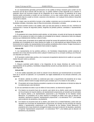 Viernes 23 de mayo de 2014 DIARIO OFICIAL (Segunda Sección)
4. Los representantes generales permanecerán en las casillas el tiempo necesario para cumplir con las
funciones que les fija el artículo 260 de esta Ley; no podrán interferir el libre desarrollo de la votación ni
pretender asumir las funciones propias de los integrantes de la mesa directiva. El presidente de la mesa
directiva podrá conminarlos a cumplir con sus funciones y, en su caso, podrá ordenar su retiro cuando el
representante deje de cumplir su función, coaccione a los electores, o en cualquier forma afecte el desarrollo
normal de la votación.
5. En ningún caso se permitirá el acceso a las casillas a personas que se encuentren privadas de sus
facultades mentales, intoxicadas, bajo el influjo de enervantes, embozadas o armadas.
6. Tampoco tendrán acceso a las casillas, salvo que sea para ejercer su derecho de voto, miembros de
corporaciones o fuerzas de seguridad pública, dirigentes de partidos políticos, candidatos o representantes
populares.
Artículo 281.
1. El presidente de la mesa directiva podrá solicitar, en todo tiempo, el auxilio de las fuerzas de seguridad
pública a fin de preservar el orden en la casilla y la normalidad de la votación, ordenando el retiro de cualquier
persona que indebidamente interfiera o altere el orden.
2. En estos casos, el secretario de la casilla hará constar las causas del quebranto del orden y las medidas
acordadas por el presidente de la mesa directiva de casilla, en un acta especial que deberá firmarse por los
funcionarios de la casilla y los representantes de los partidos acreditados ante la misma. Si algún funcionario o
representante se negase a firmar, el secretario hará constar la negativa.
Artículo 282.
1. Los representantes de los partidos políticos y de Candidatos Independientes podrán presentar al
secretario de la mesa directiva escritos sobre cualquier incidente que en su concepto constituya una infracción
a lo dispuesto por esta Ley.
2. El secretario recibirá tales escritos y los incorporará al expediente electoral de la casilla sin que pueda
mediar discusión sobre su admisión.
Artículo 283.
1. Ninguna autoridad podrá detener a los integrantes de las mesas directivas de casilla o a los
representantes de los partidos y Candidatos Independientes durante la jornada electoral, salvo en el caso de
delito flagrante.
Artículo 284.
1. En las casillas especiales para recibir la votación de los electores que transitoriamente se encuentren
fuera de su sección se aplicarán, en lo procedente, las reglas establecidas en los artículos anteriores y las
siguientes:
a) El elector, además de exhibir su credencial para votar a requerimiento del presidente de la mesa
directiva, deberá mostrar el pulgar derecho para constatar que no ha votado en otra casilla, y
b) El secretario de la mesa directiva procederá a asentar en el acta de electores en tránsito los datos de
la credencial para votar del elector.
2. Una vez asentados los datos a que se refiere el inciso anterior, se observará lo siguiente:
a) Si el elector se encuentra fuera de su sección, pero dentro de su distrito, podrá votar por diputados
por los principios de mayoría relativa y de representación proporcional, por senador por los principios
de mayoría relativa y de representación proporcional y por Presidente de los Estados Unidos
Mexicanos. El presidente de la mesa directiva le entregará la boleta única para la elección de
diputados, asentando la leyenda "representación proporcional", o la abreviatura "R.P." y las boletas
para la elección de senadores y de presidente;
b) Si el elector se encuentra fuera de su distrito, pero dentro de su entidad federativa, podrá votar por
diputados por el principio de representación proporcional, por senador por los principios de mayoría
relativa y representación proporcional y por Presidente de los Estados Unidos Mexicanos. El
presidente de la mesa directiva le entregará la boleta única para la elección de diputados, asentando
la leyenda "representación proporcional", o la abreviatura "R.P." y las boletas para la elección de
senadores y de presidente;
 