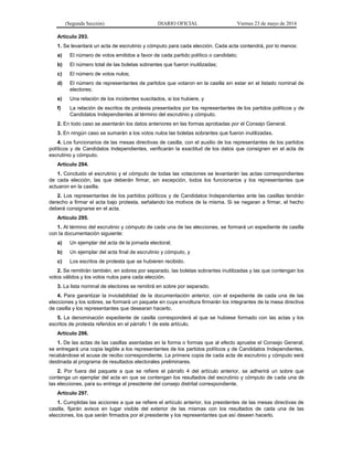 (Segunda Sección) DIARIO OFICIAL Viernes 23 de mayo de 2014
Artículo 293.
1. Se levantará un acta de escrutinio y cómputo para cada elección. Cada acta contendrá, por lo menos:
a) El número de votos emitidos a favor de cada partido político o candidato;
b) El número total de las boletas sobrantes que fueron inutilizadas;
c) El número de votos nulos;
d) El número de representantes de partidos que votaron en la casilla sin estar en el listado nominal de
electores;
e) Una relación de los incidentes suscitados, si los hubiere, y
f) La relación de escritos de protesta presentados por los representantes de los partidos políticos y de
Candidatos Independientes al término del escrutinio y cómputo.
2. En todo caso se asentarán los datos anteriores en las formas aprobadas por el Consejo General.
3. En ningún caso se sumarán a los votos nulos las boletas sobrantes que fueron inutilizadas.
4. Los funcionarios de las mesas directivas de casilla, con el auxilio de los representantes de los partidos
políticos y de Candidatos Independientes, verificarán la exactitud de los datos que consignen en el acta de
escrutinio y cómputo.
Artículo 294.
1. Concluido el escrutinio y el cómputo de todas las votaciones se levantarán las actas correspondientes
de cada elección, las que deberán firmar, sin excepción, todos los funcionarios y los representantes que
actuaron en la casilla.
2. Los representantes de los partidos políticos y de Candidatos Independientes ante las casillas tendrán
derecho a firmar el acta bajo protesta, señalando los motivos de la misma. Si se negaran a firmar, el hecho
deberá consignarse en el acta.
Artículo 295.
1. Al término del escrutinio y cómputo de cada una de las elecciones, se formará un expediente de casilla
con la documentación siguiente:
a) Un ejemplar del acta de la jornada electoral;
b) Un ejemplar del acta final de escrutinio y cómputo, y
c) Los escritos de protesta que se hubieren recibido.
2. Se remitirán también, en sobres por separado, las boletas sobrantes inutilizadas y las que contengan los
votos válidos y los votos nulos para cada elección.
3. La lista nominal de electores se remitirá en sobre por separado.
4. Para garantizar la inviolabilidad de la documentación anterior, con el expediente de cada una de las
elecciones y los sobres, se formará un paquete en cuya envoltura firmarán los integrantes de la mesa directiva
de casilla y los representantes que desearan hacerlo.
5. La denominación expediente de casilla corresponderá al que se hubiese formado con las actas y los
escritos de protesta referidos en el párrafo 1 de este artículo.
Artículo 296.
1. De las actas de las casillas asentadas en la forma o formas que al efecto apruebe el Consejo General,
se entregará una copia legible a los representantes de los partidos políticos y de Candidatos Independientes,
recabándose el acuse de recibo correspondiente. La primera copia de cada acta de escrutinio y cómputo será
destinada al programa de resultados electorales preliminares.
2. Por fuera del paquete a que se refiere el párrafo 4 del artículo anterior, se adherirá un sobre que
contenga un ejemplar del acta en que se contengan los resultados del escrutinio y cómputo de cada una de
las elecciones, para su entrega al presidente del consejo distrital correspondiente.
Artículo 297.
1. Cumplidas las acciones a que se refiere el artículo anterior, los presidentes de las mesas directivas de
casilla, fijarán avisos en lugar visible del exterior de las mismas con los resultados de cada una de las
elecciones, los que serán firmados por el presidente y los representantes que así deseen hacerlo.
 