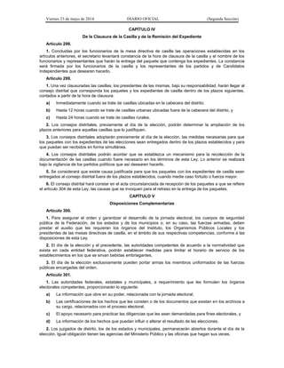 Viernes 23 de mayo de 2014 DIARIO OFICIAL (Segunda Sección)
CAPÍTULO IV
De la Clausura de la Casilla y de la Remisión del Expediente
Artículo 298.
1. Concluidas por los funcionarios de la mesa directiva de casilla las operaciones establecidas en los
artículos anteriores, el secretario levantará constancia de la hora de clausura de la casilla y el nombre de los
funcionarios y representantes que harán la entrega del paquete que contenga los expedientes. La constancia
será firmada por los funcionarios de la casilla y los representantes de los partidos y de Candidatos
Independientes que desearen hacerlo.
Artículo 299.
1. Una vez clausuradas las casillas, los presidentes de las mismas, bajo su responsabilidad, harán llegar al
consejo distrital que corresponda los paquetes y los expedientes de casilla dentro de los plazos siguientes,
contados a partir de la hora de clausura:
a) Inmediatamente cuando se trate de casillas ubicadas en la cabecera del distrito;
b) Hasta 12 horas cuando se trate de casillas urbanas ubicadas fuera de la cabecera del distrito, y
c) Hasta 24 horas cuando se trate de casillas rurales.
2. Los consejos distritales, previamente al día de la elección, podrán determinar la ampliación de los
plazos anteriores para aquellas casillas que lo justifiquen.
3. Los consejos distritales adoptarán previamente al día de la elección, las medidas necesarias para que
los paquetes con los expedientes de las elecciones sean entregados dentro de los plazos establecidos y para
que puedan ser recibidos en forma simultánea.
4. Los consejos distritales podrán acordar que se establezca un mecanismo para la recolección de la
documentación de las casillas cuando fuere necesario en los términos de esta Ley. Lo anterior se realizará
bajo la vigilancia de los partidos políticos que así desearen hacerlo.
5. Se considerará que existe causa justificada para que los paquetes con los expedientes de casilla sean
entregados al consejo distrital fuera de los plazos establecidos, cuando medie caso fortuito o fuerza mayor.
6. El consejo distrital hará constar en el acta circunstanciada de recepción de los paquetes a que se refiere
el artículo 304 de esta Ley, las causas que se invoquen para el retraso en la entrega de los paquetes.
CAPÍTULO V
Disposiciones Complementarias
Artículo 300.
1. Para asegurar el orden y garantizar el desarrollo de la jornada electoral, los cuerpos de seguridad
pública de la Federación, de los estados y de los municipios o, en su caso, las fuerzas armadas, deben
prestar el auxilio que les requieran los órganos del Instituto, los Organismos Públicos Locales y los
presidentes de las mesas directivas de casilla, en el ámbito de sus respectivas competencias, conforme a las
disposiciones de esta Ley.
2. El día de la elección y el precedente, las autoridades competentes de acuerdo a la normatividad que
exista en cada entidad federativa, podrán establecer medidas para limitar el horario de servicio de los
establecimientos en los que se sirvan bebidas embriagantes.
3. El día de la elección exclusivamente pueden portar armas los miembros uniformados de las fuerzas
públicas encargadas del orden.
Artículo 301.
1. Las autoridades federales, estatales y municipales, a requerimiento que les formulen los órganos
electorales competentes, proporcionarán lo siguiente:
a) La información que obre en su poder, relacionada con la jornada electoral;
b) Las certificaciones de los hechos que les consten o de los documentos que existan en los archivos a
su cargo, relacionados con el proceso electoral;
c) El apoyo necesario para practicar las diligencias que les sean demandadas para fines electorales, y
d) La información de los hechos que puedan influir o alterar el resultado de las elecciones.
2. Los juzgados de distrito, los de los estados y municipales, permanecerán abiertos durante el día de la
elección. Igual obligación tienen las agencias del Ministerio Público y las oficinas que hagan sus veces.
 