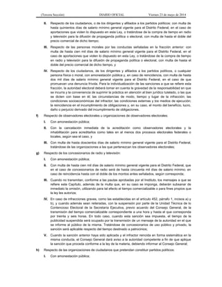 (Tercera Sección) DIARIO OFICIAL Viernes 23 de mayo de 2014
II. Respecto de los ciudadanos, o de los dirigentes y afiliados a los partidos políticos: con multa de
hasta quinientos días de salario mínimo general vigente para el Distrito Federal; en el caso de
aportaciones que violen lo dispuesto en esta Ley, o tratándose de la compra de tiempo en radio
y televisión para la difusión de propaganda política o electoral, con multa de hasta el doble del
precio comercial de dicho tiempo;
III. Respecto de las personas morales por las conductas señaladas en la fracción anterior: con
multa de hasta cien mil días de salario mínimo general vigente para el Distrito Federal, en el
caso de aportaciones que violen lo dispuesto en esta Ley, o tratándose de la compra de tiempo
en radio y televisión para la difusión de propaganda política o electoral, con multa de hasta el
doble del precio comercial de dicho tiempo, y
IV. Respecto de los ciudadanos, de los dirigentes y afiliados a los partidos políticos, o cualquier
persona física o moral, con amonestación pública y, en caso de reincidencia, con multa de hasta
dos mil días de salario mínimo general vigente para el Distrito Federal, en el caso de que
promuevan una denuncia frívola. Para la individualización de las sanciones a que se refiere esta
fracción, la autoridad electoral deberá tomar en cuenta la gravedad de la responsabilidad en que
se incurra y la conveniencia de suprimir la práctica en atención al bien jurídico tutelado, o las que
se dicten con base en él; las circunstancias de modo, tiempo y lugar de la infracción; las
condiciones socioeconómicas del infractor; las condiciones externas y los medios de ejecución;
la reincidencia en el incumplimiento de obligaciones y, en su caso, el monto del beneficio, lucro,
daño o perjuicio derivado del incumplimiento de obligaciones.
f) Respecto de observadores electorales u organizaciones de observadores electorales:
I. Con amonestación pública;
II. Con la cancelación inmediata de la acreditación como observadores electorales y la
inhabilitación para acreditarlos como tales en al menos dos procesos electorales federales o
locales, según sea el caso, y
III. Con multa de hasta doscientos días de salario mínimo general vigente para el Distrito Federal,
tratándose de las organizaciones a las que pertenezcan los observadores electorales;
g) Respecto de los concesionarios de radio y televisión:
I. Con amonestación pública;
II. Con multa de hasta cien mil días de salario mínimo general vigente para el Distrito Federal, que
en el caso de concesionarios de radio será de hasta cincuenta mil días de salario mínimo; en
caso de reincidencia hasta con el doble de los montos antes señalados, según corresponda;
III. Cuando no transmitan, conforme a las pautas aprobadas por el Instituto, los mensajes a que se
refiere este Capítulo, además de la multa que, en su caso se imponga, deberán subsanar de
inmediato la omisión, utilizando para tal efecto el tiempo comercializable o para fines propios que
la ley les autoriza;
IV. En caso de infracciones graves, como las establecidas en el artículo 452, párrafo 1, incisos a) y
b), y cuando además sean reiteradas, con la suspensión por parte de la Unidad Técnica de lo
Contencioso Electoral de la Secretaría Ejecutiva, previo acuerdo del Consejo General, de la
transmisión del tiempo comercializable correspondiente a una hora y hasta el que corresponda
por treinta y seis horas. En todo caso, cuando esta sanción sea impuesta, el tiempo de la
publicidad suspendida será ocupado por la transmisión de un mensaje de la autoridad en el que
se informe al público de la misma. Tratándose de concesionarios de uso público y privado, la
sanción será aplicable respecto del tiempo destinado a patrocinios;
V. Cuando la sanción anterior haya sido aplicada y el infractor reincida en forma sistemática en la
misma conducta, el Consejo General dará aviso a la autoridad competente a fin de que aplique
la sanción que proceda conforme a la ley de la materia, debiendo informar al Consejo General;
h) Respecto de las organizaciones de ciudadanos que pretendan constituir partidos políticos:
I. Con amonestación pública;
 