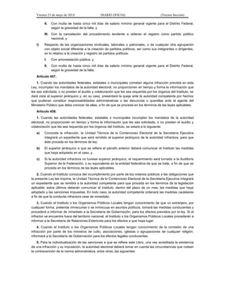 Viernes 23 de mayo de 2014 DIARIO OFICIAL (Tercera Sección)
II. Con multa de hasta cinco mil días de salario mínimo general vigente para el Distrito Federal,
según la gravedad de la falta, y
III. Con la cancelación del procedimiento tendente a obtener el registro como partido político
nacional, y
i) Respecto de las organizaciones sindicales, laborales o patronales, o de cualquier otra agrupación
con objeto social diferente a la creación de partidos políticos, así como sus integrantes o dirigentes,
en lo relativo a la creación y registro de partidos políticos:
I. Con amonestación pública, y
II. Con multa de hasta cinco mil días de salario mínimo general vigente para el Distrito Federal,
según la gravedad de la falta.
Artículo 457.
1. Cuando las autoridades federales, estatales o municipales cometan alguna infracción prevista en esta
Ley, incumplan los mandatos de la autoridad electoral, no proporcionen en tiempo y forma la información que
les sea solicitada, o no presten el auxilio y colaboración que les sea requerida por los órganos del Instituto, se
dará vista al superior jerárquico y, en su caso, presentará la queja ante la autoridad competente por hechos
que pudieran constituir responsabilidades administrativas o las denuncias o querellas ante el agente del
Ministerio Público que deba conocer de ellas, a fin de que se proceda en los términos de las leyes aplicables.
Artículo 458.
1. Cuando las autoridades federales, estatales o municipales incumplan los mandatos de la autoridad
electoral, no proporcionen en tiempo y forma la información que les sea solicitada, o no presten el auxilio y
colaboración que les sea requerida por los órganos del Instituto, se estará a lo siguiente:
a) Conocida la infracción, la Unidad Técnica de lo Contencioso Electoral de la Secretaría Ejecutiva
integrará un expediente que será remitido al superior jerárquico de la autoridad infractora, para que
éste proceda en los términos de ley;
b) El superior jerárquico a que se refiere el párrafo anterior deberá comunicar al Instituto las medidas
que haya adoptado en el caso, y
c) Si la autoridad infractora no tuviese superior jerárquico, el requerimiento será turnado a la Auditoría
Superior de la Federación, o su equivalente en la entidad federativa de que se trate, a fin de que se
proceda en los términos de las leyes aplicables.
2. Cuando el Instituto conozca del incumplimiento por parte de los notarios públicos a las obligaciones que
la presente Ley les impone, la Unidad Técnica de lo Contencioso Electoral de la Secretaría Ejecutiva integrará
un expediente que se remitirá a la autoridad competente para que proceda en los términos de la legislación
aplicable; estos últimos deberán comunicar al Instituto, dentro del plazo de un mes, las medidas que haya
adoptado y las sanciones impuestas. En todo caso, la autoridad competente ordenará las medidas cautelares
a fin de que la conducta infractora cese de inmediato.
3. Cuando el Instituto o los Organismos Públicos Locales tengan conocimiento de que un extranjero, por
cualquier forma, pretenda inmiscuirse o se inmiscuya en asuntos políticos, tomará las medidas conducentes y
procederá a informar de inmediato a la Secretaría de Gobernación, para los efectos previstos por la ley. Si el
infractor se encuentra fuera del territorio nacional, el Instituto o los Organismos Públicos Locales procederán a
informar a la Secretaría de Relaciones Exteriores para los efectos a que haya lugar.
4. Cuando el Instituto o los Organismos Públicos Locales tengan conocimiento de la comisión de una
infracción por parte de los ministros de culto, asociaciones, iglesias o agrupaciones de cualquier religión,
informará a la Secretaría de Gobernación para los efectos legales conducentes.
5. Para la individualización de las sanciones a que se refiere este Libro, una vez acreditada la existencia
de una infracción y su imputación, la autoridad electoral deberá tomar en cuenta las circunstancias que rodean
la contravención de la norma administrativa, entre otras, las siguientes:
 