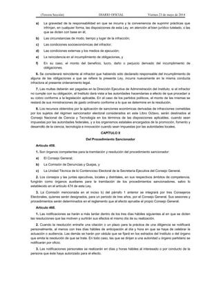 (Tercera Sección) DIARIO OFICIAL Viernes 23 de mayo de 2014
a) La gravedad de la responsabilidad en que se incurra y la conveniencia de suprimir prácticas que
infrinjan, en cualquier forma, las disposiciones de esta Ley, en atención al bien jurídico tutelado, o las
que se dicten con base en él;
b) Las circunstancias de modo, tiempo y lugar de la infracción;
c) Las condiciones socioeconómicas del infractor;
d) Las condiciones externas y los medios de ejecución;
e) La reincidencia en el incumplimiento de obligaciones, y
f) En su caso, el monto del beneficio, lucro, daño o perjuicio derivado del incumplimiento de
obligaciones.
6. Se considerará reincidente al infractor que habiendo sido declarado responsable del incumplimiento de
alguna de las obligaciones a que se refiere la presente Ley, incurra nuevamente en la misma conducta
infractora al presente ordenamiento legal.
7. Las multas deberán ser pagadas en la Dirección Ejecutiva de Administración del Instituto; si el infractor
no cumple con su obligación, el Instituto dará vista a las autoridades hacendarias a efecto de que procedan a
su cobro conforme a la legislación aplicable. En el caso de los partidos políticos, el monto de las mismas se
restará de sus ministraciones de gasto ordinario conforme a lo que se determine en la resolución.
8. Los recursos obtenidos por la aplicación de sanciones económicas derivadas de infracciones cometidas
por los sujetos del régimen sancionador electoral considerados en este Libro Octavo, serán destinados al
Consejo Nacional de Ciencia y Tecnología en los términos de las disposiciones aplicables, cuando sean
impuestas por las autoridades federales, y a los organismos estatales encargados de la promoción, fomento y
desarrollo de la ciencia, tecnología e innovación cuando sean impuestas por las autoridades locales.
CAPÍTULO II
Del Procedimiento Sancionador
Artículo 459.
1. Son órganos competentes para la tramitación y resolución del procedimiento sancionador:
a) El Consejo General;
b) La Comisión de Denuncias y Quejas, y
c) La Unidad Técnica de lo Contencioso Electoral de la Secretaría Ejecutiva del Consejo General.
2. Los consejos y las juntas ejecutivas, locales y distritales, en sus respectivos ámbitos de competencia,
fungirán como órganos auxiliares para la tramitación de los procedimientos sancionadores, salvo lo
establecido en el artículo 474 de esta Ley.
3. La Comisión mencionada en el inciso b) del párrafo 1 anterior se integrará por tres Consejeros
Electorales, quienes serán designados, para un periodo de tres años, por el Consejo General. Sus sesiones y
procedimientos serán determinados en el reglamento que al efecto apruebe el propio Consejo General.
Artículo 460.
1. Las notificaciones se harán a más tardar dentro de los tres días hábiles siguientes al en que se dicten
las resoluciones que las motiven y surtirán sus efectos el mismo día de su realización.
2. Cuando la resolución entrañe una citación o un plazo para la práctica de una diligencia se notificará
personalmente, al menos con tres días hábiles de anticipación al día y hora en que se haya de celebrar la
actuación o audiencia. Las demás se harán por cédula que se fijará en los estrados del Instituto o del órgano
que emita la resolución de que se trate. En todo caso, las que se dirijan a una autoridad u órgano partidario se
notificarán por oficio.
3. Las notificaciones personales se realizarán en días y horas hábiles al interesado o por conducto de la
persona que éste haya autorizado para el efecto.
 