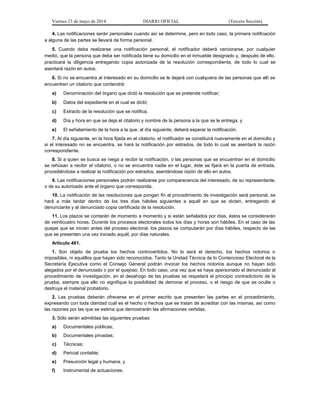 Viernes 23 de mayo de 2014 DIARIO OFICIAL (Tercera Sección)
4. Las notificaciones serán personales cuando así se determine, pero en todo caso, la primera notificación
a alguna de las partes se llevará de forma personal.
5. Cuando deba realizarse una notificación personal, el notificador deberá cerciorarse, por cualquier
medio, que la persona que deba ser notificada tiene su domicilio en el inmueble designado y, después de ello,
practicará la diligencia entregando copia autorizada de la resolución correspondiente, de todo lo cual se
asentará razón en autos.
6. Si no se encuentra al interesado en su domicilio se le dejará con cualquiera de las personas que allí se
encuentren un citatorio que contendrá:
a) Denominación del órgano que dictó la resolución que se pretende notificar;
b) Datos del expediente en el cual se dictó;
c) Extracto de la resolución que se notifica;
d) Día y hora en que se deja el citatorio y nombre de la persona a la que se le entrega, y
e) El señalamiento de la hora a la que, al día siguiente, deberá esperar la notificación.
7. Al día siguiente, en la hora fijada en el citatorio, el notificador se constituirá nuevamente en el domicilio y
si el interesado no se encuentra, se hará la notificación por estrados, de todo lo cual se asentará la razón
correspondiente.
8. Si a quien se busca se niega a recibir la notificación, o las personas que se encuentran en el domicilio
se rehúsan a recibir el citatorio, o no se encuentra nadie en el lugar, éste se fijará en la puerta de entrada,
procediéndose a realizar la notificación por estrados, asentándose razón de ello en autos.
9. Las notificaciones personales podrán realizarse por comparecencia del interesado, de su representante,
o de su autorizado ante el órgano que corresponda.
10. La notificación de las resoluciones que pongan fin al procedimiento de investigación será personal, se
hará a más tardar dentro de los tres días hábiles siguientes a aquél en que se dicten, entregando al
denunciante y al denunciado copia certificada de la resolución.
11. Los plazos se contarán de momento a momento y si están señalados por días, éstos se considerarán
de veinticuatro horas. Durante los procesos electorales todos los días y horas son hábiles. En el caso de las
quejas que se inicien antes del proceso electoral, los plazos se computarán por días hábiles, respecto de las
que se presenten una vez iniciado aquél, por días naturales.
Artículo 461.
1. Son objeto de prueba los hechos controvertidos. No lo será el derecho, los hechos notorios o
imposibles, ni aquéllos que hayan sido reconocidos. Tanto la Unidad Técnica de lo Contencioso Electoral de la
Secretaría Ejecutiva como el Consejo General podrán invocar los hechos notorios aunque no hayan sido
alegados por el denunciado o por el quejoso. En todo caso, una vez que se haya apersonado el denunciado al
procedimiento de investigación, en el desahogo de las pruebas se respetará el principio contradictorio de la
prueba, siempre que ello no signifique la posibilidad de demorar el proceso, o el riesgo de que se oculte o
destruya el material probatorio.
2. Las pruebas deberán ofrecerse en el primer escrito que presenten las partes en el procedimiento,
expresando con toda claridad cuál es el hecho o hechos que se tratan de acreditar con las mismas, así como
las razones por las que se estima que demostrarán las afirmaciones vertidas.
3. Sólo serán admitidas las siguientes pruebas:
a) Documentales públicas;
b) Documentales privadas;
c) Técnicas;
d) Pericial contable;
e) Presunción legal y humana, y
f) Instrumental de actuaciones.
 