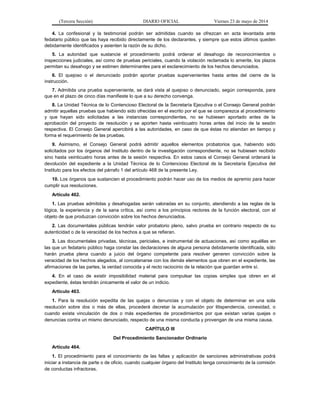 (Tercera Sección) DIARIO OFICIAL Viernes 23 de mayo de 2014
4. La confesional y la testimonial podrán ser admitidas cuando se ofrezcan en acta levantada ante
fedatario público que las haya recibido directamente de los declarantes, y siempre que estos últimos queden
debidamente identificados y asienten la razón de su dicho.
5. La autoridad que sustancie el procedimiento podrá ordenar el desahogo de reconocimientos o
inspecciones judiciales, así como de pruebas periciales, cuando la violación reclamada lo amerite, los plazos
permitan su desahogo y se estimen determinantes para el esclarecimiento de los hechos denunciados.
6. El quejoso o el denunciado podrán aportar pruebas supervenientes hasta antes del cierre de la
instrucción.
7. Admitida una prueba superveniente, se dará vista al quejoso o denunciado, según corresponda, para
que en el plazo de cinco días manifieste lo que a su derecho convenga.
8. La Unidad Técnica de lo Contencioso Electoral de la Secretaría Ejecutiva o el Consejo General podrán
admitir aquellas pruebas que habiendo sido ofrecidas en el escrito por el que se comparezca al procedimiento
y que hayan sido solicitadas a las instancias correspondientes, no se hubiesen aportado antes de la
aprobación del proyecto de resolución y se aporten hasta veinticuatro horas antes del inicio de la sesión
respectiva. El Consejo General apercibirá a las autoridades, en caso de que éstas no atiendan en tiempo y
forma el requerimiento de las pruebas.
9. Asimismo, el Consejo General podrá admitir aquellos elementos probatorios que, habiendo sido
solicitados por los órganos del Instituto dentro de la investigación correspondiente, no se hubiesen recibido
sino hasta veinticuatro horas antes de la sesión respectiva. En estos casos el Consejo General ordenará la
devolución del expediente a la Unidad Técnica de lo Contencioso Electoral de la Secretaría Ejecutiva del
Instituto para los efectos del párrafo 1 del artículo 468 de la presente Ley.
10. Los órganos que sustancien el procedimiento podrán hacer uso de los medios de apremio para hacer
cumplir sus resoluciones.
Artículo 462.
1. Las pruebas admitidas y desahogadas serán valoradas en su conjunto, atendiendo a las reglas de la
lógica, la experiencia y de la sana crítica, así como a los principios rectores de la función electoral, con el
objeto de que produzcan convicción sobre los hechos denunciados.
2. Las documentales públicas tendrán valor probatorio pleno, salvo prueba en contrario respecto de su
autenticidad o de la veracidad de los hechos a que se refieran.
3. Las documentales privadas, técnicas, periciales, e instrumental de actuaciones, así como aquéllas en
las que un fedatario público haga constar las declaraciones de alguna persona debidamente identificada, sólo
harán prueba plena cuando a juicio del órgano competente para resolver generen convicción sobre la
veracidad de los hechos alegados, al concatenarse con los demás elementos que obren en el expediente, las
afirmaciones de las partes, la verdad conocida y el recto raciocinio de la relación que guardan entre sí.
4. En el caso de existir imposibilidad material para compulsar las copias simples que obren en el
expediente, éstas tendrán únicamente el valor de un indicio.
Artículo 463.
1. Para la resolución expedita de las quejas o denuncias y con el objeto de determinar en una sola
resolución sobre dos o más de ellas, procederá decretar la acumulación por litispendencia, conexidad, o
cuando exista vinculación de dos o más expedientes de procedimientos por que existan varias quejas o
denuncias contra un mismo denunciado, respecto de una misma conducta y provengan de una misma causa.
CAPÍTULO III
Del Procedimiento Sancionador Ordinario
Artículo 464.
1. El procedimiento para el conocimiento de las faltas y aplicación de sanciones administrativas podrá
iniciar a instancia de parte o de oficio, cuando cualquier órgano del Instituto tenga conocimiento de la comisión
de conductas infractoras.
 
