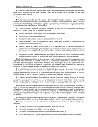 Viernes 23 de mayo de 2014 DIARIO OFICIAL (Tercera Sección)
2. La facultad de la autoridad electoral para fincar responsabilidades por infracciones administrativas
prescribe en el término de tres años, contados a partir de la comisión de los hechos o que se tenga
conocimiento de los mismos.
Artículo 465.
1. Cualquier persona podrá presentar quejas o denuncias por presuntas violaciones a la normatividad
electoral ante los órganos centrales o desconcentrados del Instituto o ante el Organismo Público Local; las
personas morales lo harán por medio de sus legítimos representantes, en términos de la legislación aplicable,
y las personas físicas lo harán por su propio derecho.
2. La queja o denuncia podrá ser presentada por escrito, en forma oral o por medios de comunicación
electrónicos y deberá cumplir con los siguientes requisitos:
a) Nombre del quejoso o denunciante, con firma autógrafa o huella digital;
b) Domicilio para oír y recibir notificaciones;
c) Los documentos que sean necesarios para acreditar la personería;
d) Narración expresa y clara de los hechos en que se basa la queja o denuncia y, de ser posible, los
preceptos presuntamente violados;
e) Ofrecer y aportar las pruebas con que cuente o, en su caso, mencionar las que habrán de requerirse,
cuando el promovente acredite que oportunamente las solicitó por escrito al órgano competente, y no
le hubieren sido entregadas. El denunciante deberá relacionar las pruebas con cada uno de los
hechos, y
f) Los partidos políticos deberán presentar las quejas o denuncias por escrito. En caso de que los
representantes no acrediten su personería, la queja o denuncia se tendrá por no presentada.
3. Salvo la hipótesis contenida en la última parte del párrafo siguiente, ante la omisión de cualquiera de los
requisitos antes señalados, la Unidad Técnica de lo Contencioso Electoral de la Secretaría Ejecutiva
prevendrá al denunciante para que la subsane dentro del plazo improrrogable de tres días. De la misma forma
lo prevendrá para que aclare su denuncia, cuando ésta sea imprecisa, vaga o genérica. En caso de no
enmendar la omisión que se le requiera, se tendrá por no presentada la denuncia.
4. La autoridad que tome conocimiento de la interposición de una queja o denuncia en forma oral, por
medios de comunicación eléctricos o electrónicos, deberá hacerla constar en acta, requiriendo la ratificación
por parte del denunciante. En caso de no acudir a ratificar la denuncia o queja dentro del término de tres días
contados a partir de que se le notifique la citación, se tendrá por no formulada la denuncia.
5. La queja o denuncia podrá ser formulada ante cualquier órgano del Instituto, debiendo ser remitida
dentro del término de cuarenta y ocho horas a la Unidad Técnica de lo Contencioso Electoral de la Secretaría
Ejecutiva para su trámite, salvo que se requiera de la ratificación de la misma por parte del quejoso; supuesto
en el que será remitida una vez ratificada o, en su caso, cuando haya concluido el plazo para ello.
6. Los órganos desconcentrados que reciban una queja o denuncia sobre cualquier materia, procederán a
enviar el escrito a la Unidad Técnica de lo Contencioso Electoral de la Secretaría Ejecutiva, dentro del plazo
señalado en el párrafo anterior, una vez que realicen las acciones necesarias para impedir el ocultamiento,
menoscabo o destrucción de pruebas, así como para allegarse de elementos probatorios adicionales que
estime pudieran aportar elementos para la investigación, sin que dichas medidas impliquen el inicio anticipado
de la misma.
7. El órgano del Instituto que promueva la denuncia la remitirá inmediatamente a la Unidad Técnica de lo
Contencioso Electoral de la Secretaría Ejecutiva, para que ésta la examine junto con las pruebas aportadas.
8. Recibida la queja o denuncia, la Unidad Técnica de lo Contencioso Electoral de la Secretaría Ejecutiva
procederá a:
a) Su registro, debiendo informar de su presentación al Consejo General;
b) Su revisión para determinar si debe prevenir al quejoso;
c) Su análisis para determinar la admisión o desechamiento de la misma, y
d) En su caso, determinar y solicitar las diligencias necesarias para el desarrollo de la investigación.
 