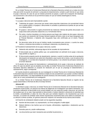 (Tercera Sección) DIARIO OFICIAL Viernes 23 de mayo de 2014
9. La Unidad Técnica de lo Contencioso Electoral de la Secretaría Ejecutiva contará con un plazo de cinco
días para emitir el acuerdo de admisión o propuesta de desechamiento, contado a partir del día en que reciba
la queja o denuncia. En caso de que se hubiese prevenido al quejoso, a partir de la recepción del desahogo
de la prevención o de la fecha en la que termine el plazo sin que se hubiese desahogado la misma.
Artículo 466.
1. La queja o denuncia será improcedente cuando:
a) Tratándose de quejas o denuncias que versen sobre presuntas violaciones a la normatividad interna
de un partido político, el quejoso o denunciante no acredite su pertenencia al partido de que se trate
o su interés jurídico;
b) El quejoso o denunciante no agote previamente las instancias internas del partido denunciado si la
queja versa sobre presuntas violaciones a su normatividad interna;
c) Por actos o hechos imputados a la misma persona que hayan sido materia de otra queja o denuncia
que cuente con resolución del Consejo General respecto al fondo y ésta no se haya impugnado ante
el Tribunal Electoral, o habiendo sido impugnada haya sido confirmada por el mismo Tribunal
Electoral, y
d) Se denuncien actos de los que el Instituto resulte incompetente para conocer; o cuando los actos,
hechos u omisiones denunciados no constituyan violaciones a la presente Ley.
2. Procederá el sobreseimiento de la queja o denuncia, cuando:
a) Habiendo sido admitida, sobrevenga alguna de las causales de improcedencia;
b) El denunciado sea un partido político que, con posterioridad a la admisión de la queja o denuncia,
haya perdido su registro, y
c) El denunciante presente escrito de desistimiento, siempre y cuando lo exhiba antes de la aprobación
del proyecto de resolución por parte de la Secretaría y que a juicio de la misma, o por el avance de la
investigación, no se trate de la imputación de hechos graves, ni se vulneren los principios rectores de
la función electoral.
3. El estudio de las causas de improcedencia o sobreseimiento de la queja o denuncia se realizará de
oficio. En caso de advertir que se actualiza una de ellas, la Unidad Técnica de lo Contencioso Electoral de la
Secretaría Ejecutiva elaborará un proyecto de resolución por el que se proponga el desechamiento o
sobreseimiento, según corresponda.
4. Cuando durante la sustanciación de una investigación la Unidad Técnica de lo Contencioso Electoral de
la Secretaría Ejecutiva advierta hechos distintos al objeto de ese procedimiento que puedan constituir distintas
violaciones electorales, o la responsabilidad de actores diversos a los denunciados, podrá ordenar el inicio, de
oficio, de un nuevo procedimiento de investigación.
5. La Unidad Técnica de lo Contencioso Electoral de la Secretaría Ejecutiva llevará un registro de las
quejas desechadas e informará de ello al Consejo General.
Artículo 467.
1. Admitida la queja o denuncia, la Unidad Técnica de lo Contencioso Electoral de la Secretaría Ejecutiva
emplazará al denunciado, sin perjuicio de ordenar las diligencias de investigación que estime necesarias. Con
la primera notificación al denunciado se le correrá traslado con una copia de la queja o denuncia, así como de
las pruebas que, en su caso, haya aportado el denunciante o hubiera obtenido a prevención la autoridad que
la recibió, concediéndole un plazo de cinco días para que conteste respecto a las imputaciones que se le
formulan. La omisión de contestar sobre dichas imputaciones únicamente tiene como efecto la preclusión de
su derecho a ofrecer pruebas, sin generar presunción respecto a la veracidad de los hechos denunciados.
2. El escrito de contestación deberá cumplir con los siguientes requisitos:
a) Nombre del denunciado o su representante, con firma autógrafa o huella digital;
b) Deberá referirse a los hechos que se le imputan, afirmándolos, negándolos o declarando que los
desconoce;
c) Domicilio para oír y recibir notificaciones;
d) Los documentos que sean necesarios para acreditar la personería, y
 