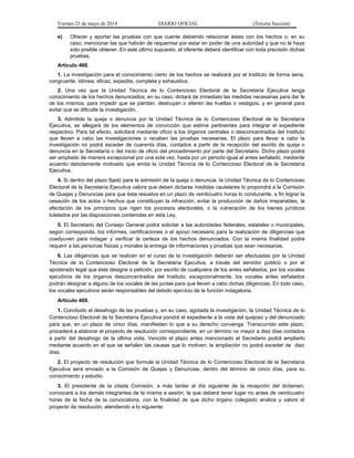 Viernes 23 de mayo de 2014 DIARIO OFICIAL (Tercera Sección)
e) Ofrecer y aportar las pruebas con que cuente debiendo relacionar éstas con los hechos o, en su
caso, mencionar las que habrán de requerirse por estar en poder de una autoridad y que no le haya
sido posible obtener. En este último supuesto, el oferente deberá identificar con toda precisión dichas
pruebas.
Artículo 468.
1. La investigación para el conocimiento cierto de los hechos se realizará por el Instituto de forma seria,
congruente, idónea, eficaz, expedita, completa y exhaustiva.
2. Una vez que la Unidad Técnica de lo Contencioso Electoral de la Secretaría Ejecutiva tenga
conocimiento de los hechos denunciados, en su caso, dictará de inmediato las medidas necesarias para dar fe
de los mismos; para impedir que se pierdan, destruyan o alteren las huellas o vestigios, y en general para
evitar que se dificulte la investigación.
3. Admitida la queja o denuncia por la Unidad Técnica de lo Contencioso Electoral de la Secretaría
Ejecutiva, se allegará de los elementos de convicción que estime pertinentes para integrar el expediente
respectivo. Para tal efecto, solicitará mediante oficio a los órganos centrales o desconcentrados del Instituto
que lleven a cabo las investigaciones o recaben las pruebas necesarias. El plazo para llevar a cabo la
investigación no podrá exceder de cuarenta días, contados a partir de la recepción del escrito de queja o
denuncia en la Secretaría o del inicio de oficio del procedimiento por parte del Secretario. Dicho plazo podrá
ser ampliado de manera excepcional por una sola vez, hasta por un periodo igual al antes señalado, mediante
acuerdo debidamente motivado que emita la Unidad Técnica de lo Contencioso Electoral de la Secretaría
Ejecutiva.
4. Si dentro del plazo fijado para la admisión de la queja o denuncia, la Unidad Técnica de lo Contencioso
Electoral de la Secretaría Ejecutiva valora que deben dictarse medidas cautelares lo propondrá a la Comisión
de Quejas y Denuncias para que ésta resuelva en un plazo de veinticuatro horas lo conducente, a fin lograr la
cesación de los actos o hechos que constituyan la infracción, evitar la producción de daños irreparables, la
afectación de los principios que rigen los procesos electorales, o la vulneración de los bienes jurídicos
tutelados por las disposiciones contenidas en esta Ley.
5. El Secretario del Consejo General podrá solicitar a las autoridades federales, estatales o municipales,
según corresponda, los informes, certificaciones o el apoyo necesario para la realización de diligencias que
coadyuven para indagar y verificar la certeza de los hechos denunciados. Con la misma finalidad podrá
requerir a las personas físicas y morales la entrega de informaciones y pruebas que sean necesarias.
6. Las diligencias que se realicen en el curso de la investigación deberán ser efectuadas por la Unidad
Técnica de lo Contencioso Electoral de la Secretaría Ejecutiva, a través del servidor público o por el
apoderado legal que éste designe a petición, por escrito de cualquiera de los antes señalados, por los vocales
ejecutivos de los órganos desconcentrados del Instituto; excepcionalmente, los vocales antes señalados
podrán designar a alguno de los vocales de las juntas para que lleven a cabo dichas diligencias. En todo caso,
los vocales ejecutivos serán responsables del debido ejercicio de la función indagatoria.
Artículo 469.
1. Concluido el desahogo de las pruebas y, en su caso, agotada la investigación, la Unidad Técnica de lo
Contencioso Electoral de la Secretaría Ejecutiva pondrá el expediente a la vista del quejoso y del denunciado
para que, en un plazo de cinco días, manifiesten lo que a su derecho convenga. Transcurrido este plazo,
procederá a elaborar el proyecto de resolución correspondiente, en un término no mayor a diez días contados
a partir del desahogo de la última vista. Vencido el plazo antes mencionado el Secretario podrá ampliarlo
mediante acuerdo en el que se señalen las causas que lo motiven; la ampliación no podrá exceder de diez
días.
2. El proyecto de resolución que formule la Unidad Técnica de lo Contencioso Electoral de la Secretaría
Ejecutiva será enviado a la Comisión de Quejas y Denuncias, dentro del término de cinco días, para su
conocimiento y estudio.
3. El presidente de la citada Comisión, a más tardar al día siguiente de la recepción del dictamen,
convocará a los demás integrantes de la misma a sesión, la que deberá tener lugar no antes de veinticuatro
horas de la fecha de la convocatoria, con la finalidad de que dicho órgano colegiado analice y valore el
proyecto de resolución, atendiendo a lo siguiente:
 