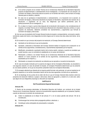(Tercera Sección) DIARIO OFICIAL Viernes 23 de mayo de 2014
a) Si el primer proyecto de la Unidad Técnica de lo Contencioso Electoral de la Secretaría Ejecutiva
propone el desechamiento o sobreseimiento de la investigación, o la imposición de una sanción y la
Comisión de Quejas y Denuncias está de acuerdo con el sentido del mismo, será turnado al Consejo
General para su estudio y votación;
b) En caso de no aprobarse el desechamiento o sobreseimiento, o la imposición de la sanción, la
Comisión de Quejas y Denuncias devolverá el proyecto al Secretario, exponiendo las razones de su
devolución, o sugiriendo, en su caso, las diligencias que estime pertinentes para el
perfeccionamiento de la investigación, y
c) En un plazo no mayor a quince días después de la devolución del proyecto y las consideraciones al
respecto, la Unidad Técnica de lo Contencioso Electoral de la Secretaría Ejecutiva emitirá un nuevo
proyecto de resolución, debiendo considerar los razonamientos y argumentos que formule la
Comisión de Quejas y Denuncias.
4. Una vez que el presidente del Consejo General reciba el proyecto correspondiente, convocará a sesión,
remitiendo copias del mismo a los integrantes de dicho órgano por lo menos tres días antes de la fecha de la
sesión.
5. En la sesión en que conozca del proyecto de resolución, el Consejo General determinará:
a) Aprobarlo en los términos en que se le presente;
b) Aprobarlo, ordenando al Secretario del Consejo General realizar el engrose de la resolución en el
sentido de los argumentos, consideraciones y razonamientos expresados por la mayoría;
c) Modificarlo, procediendo a aprobarlo dentro de la misma sesión, siempre y cuando se considere que
puede hacerse y que no contradice lo establecido en el cuerpo del dictamen;
d) Rechazarlo y ordenar a la Unidad Técnica de lo Contencioso Electoral de la Secretaría Ejecutiva
elaborar un nuevo proyecto en el sentido de los argumentos, consideraciones y razonamientos
expresados por la mayoría, y
e) Rechazado un proyecto de resolución se entiende que se aprueba un acuerdo de devolución.
6. En caso de empate motivado por la ausencia de alguno de los Consejeros Electorales, se procederá a
una segunda votación; en caso de persistir el empate, el Consejero Presidente determinará que se presente
en una sesión posterior, en la que se encuentren presenten todos los Consejeros Electorales.
7. El consejero electoral que disienta de la mayoría podrá formular voto particular, el cual se insertará en el
proyecto respectivo si se remite al secretario dentro de los dos días siguientes a la fecha de su aprobación.
8. En el desahogo de los puntos de la orden del día en que el Consejo General deba resolver sobre los
proyectos de resolución relativos a quejas o denuncias, éstos se agruparán y votarán en un solo acto, salvo
que alguno de sus integrantes proponga su discusión por separado.
CAPÍTULO IV
Del Procedimiento Especial Sancionador
Artículo 470.
1. Dentro de los procesos electorales, la Secretaría Ejecutiva del Instituto, por conducto de la Unidad
Técnica de lo Contencioso Electoral, instruirá el procedimiento especial establecido por el presente Capítulo,
cuando se denuncie la comisión de conductas que:
a) Violen lo establecido en la Base III del artículo 41 o en el octavo párrafo del artículo 134 de la
Constitución;
b) Contravengan las normas sobre propaganda política o electoral, o
c) Constituyan actos anticipados de precampaña o campaña.
Artículo 471.
 