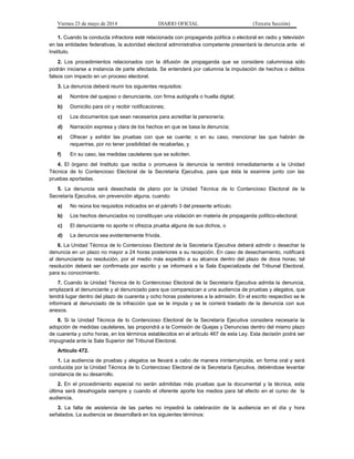 Viernes 23 de mayo de 2014 DIARIO OFICIAL (Tercera Sección)
1. Cuando la conducta infractora esté relacionada con propaganda política o electoral en radio y televisión
en las entidades federativas, la autoridad electoral administrativa competente presentará la denuncia ante el
Instituto.
2. Los procedimientos relacionados con la difusión de propaganda que se considere calumniosa sólo
podrán iniciarse a instancia de parte afectada. Se entenderá por calumnia la imputación de hechos o delitos
falsos con impacto en un proceso electoral.
3. La denuncia deberá reunir los siguientes requisitos:
a) Nombre del quejoso o denunciante, con firma autógrafa o huella digital;
b) Domicilio para oír y recibir notificaciones;
c) Los documentos que sean necesarios para acreditar la personería;
d) Narración expresa y clara de los hechos en que se basa la denuncia;
e) Ofrecer y exhibir las pruebas con que se cuente; o en su caso, mencionar las que habrán de
requerirse, por no tener posibilidad de recabarlas, y
f) En su caso, las medidas cautelares que se soliciten.
4. El órgano del Instituto que reciba o promueva la denuncia la remitirá inmediatamente a la Unidad
Técnica de lo Contencioso Electoral de la Secretaría Ejecutiva, para que ésta la examine junto con las
pruebas aportadas.
5. La denuncia será desechada de plano por la Unidad Técnica de lo Contencioso Electoral de la
Secretaría Ejecutiva, sin prevención alguna, cuando:
a) No reúna los requisitos indicados en el párrafo 3 del presente artículo;
b) Los hechos denunciados no constituyan una violación en materia de propaganda político-electoral;
c) El denunciante no aporte ni ofrezca prueba alguna de sus dichos, o
d) La denuncia sea evidentemente frívola.
6. La Unidad Técnica de lo Contencioso Electoral de la Secretaría Ejecutiva deberá admitir o desechar la
denuncia en un plazo no mayor a 24 horas posteriores a su recepción. En caso de desechamiento, notificará
al denunciante su resolución, por el medio más expedito a su alcance dentro del plazo de doce horas; tal
resolución deberá ser confirmada por escrito y se informará a la Sala Especializada del Tribunal Electoral,
para su conocimiento.
7. Cuando la Unidad Técnica de lo Contencioso Electoral de la Secretaría Ejecutiva admita la denuncia,
emplazará al denunciante y al denunciado para que comparezcan a una audiencia de pruebas y alegatos, que
tendrá lugar dentro del plazo de cuarenta y ocho horas posteriores a la admisión. En el escrito respectivo se le
informará al denunciado de la infracción que se le imputa y se le correrá traslado de la denuncia con sus
anexos.
8. Si la Unidad Técnica de lo Contencioso Electoral de la Secretaría Ejecutiva considera necesaria la
adopción de medidas cautelares, las propondrá a la Comisión de Quejas y Denuncias dentro del mismo plazo
de cuarenta y ocho horas, en los términos establecidos en el artículo 467 de esta Ley. Esta decisión podrá ser
impugnada ante la Sala Superior del Tribunal Electoral.
Artículo 472.
1. La audiencia de pruebas y alegatos se llevará a cabo de manera ininterrumpida, en forma oral y será
conducida por la Unidad Técnica de lo Contencioso Electoral de la Secretaría Ejecutiva, debiéndose levantar
constancia de su desarrollo.
2. En el procedimiento especial no serán admitidas más pruebas que la documental y la técnica, esta
última será desahogada siempre y cuando el oferente aporte los medios para tal efecto en el curso de la
audiencia.
3. La falta de asistencia de las partes no impedirá la celebración de la audiencia en el día y hora
señalados. La audiencia se desarrollará en los siguientes términos:
 