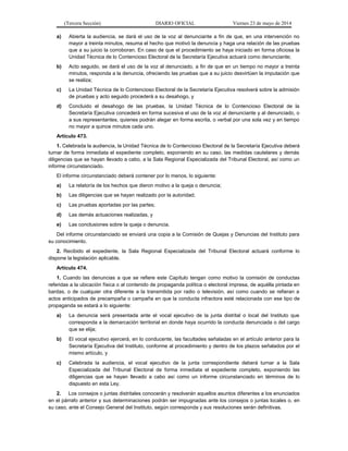 (Tercera Sección) DIARIO OFICIAL Viernes 23 de mayo de 2014
a) Abierta la audiencia, se dará el uso de la voz al denunciante a fin de que, en una intervención no
mayor a treinta minutos, resuma el hecho que motivó la denuncia y haga una relación de las pruebas
que a su juicio la corroboran. En caso de que el procedimiento se haya iniciado en forma oficiosa la
Unidad Técnica de lo Contencioso Electoral de la Secretaría Ejecutiva actuará como denunciante;
b) Acto seguido, se dará el uso de la voz al denunciado, a fin de que en un tiempo no mayor a treinta
minutos, responda a la denuncia, ofreciendo las pruebas que a su juicio desvirtúen la imputación que
se realiza;
c) La Unidad Técnica de lo Contencioso Electoral de la Secretaría Ejecutiva resolverá sobre la admisión
de pruebas y acto seguido procederá a su desahogo, y
d) Concluido el desahogo de las pruebas, la Unidad Técnica de lo Contencioso Electoral de la
Secretaría Ejecutiva concederá en forma sucesiva el uso de la voz al denunciante y al denunciado, o
a sus representantes, quienes podrán alegar en forma escrita, o verbal por una sola vez y en tiempo
no mayor a quince minutos cada uno.
Artículo 473.
1. Celebrada la audiencia, la Unidad Técnica de lo Contencioso Electoral de la Secretaría Ejecutiva deberá
turnar de forma inmediata el expediente completo, exponiendo en su caso, las medidas cautelares y demás
diligencias que se hayan llevado a cabo, a la Sala Regional Especializada del Tribunal Electoral, así como un
informe circunstanciado.
El informe circunstanciado deberá contener por lo menos, lo siguiente:
a) La relatoría de los hechos que dieron motivo a la queja o denuncia;
b) Las diligencias que se hayan realizado por la autoridad;
c) Las pruebas aportadas por las partes;
d) Las demás actuaciones realizadas, y
e) Las conclusiones sobre la queja o denuncia.
Del informe circunstanciado se enviará una copia a la Comisión de Quejas y Denuncias del Instituto para
su conocimiento.
2. Recibido el expediente, la Sala Regional Especializada del Tribunal Electoral actuará conforme lo
dispone la legislación aplicable.
Artículo 474.
1. Cuando las denuncias a que se refiere este Capítulo tengan como motivo la comisión de conductas
referidas a la ubicación física o al contenido de propaganda política o electoral impresa, de aquélla pintada en
bardas, o de cualquier otra diferente a la transmitida por radio o televisión, así como cuando se refieran a
actos anticipados de precampaña o campaña en que la conducta infractora esté relacionada con ese tipo de
propaganda se estará a lo siguiente:
a) La denuncia será presentada ante el vocal ejecutivo de la junta distrital o local del Instituto que
corresponda a la demarcación territorial en donde haya ocurrido la conducta denunciada o del cargo
que se elija;
b) El vocal ejecutivo ejercerá, en lo conducente, las facultades señaladas en el artículo anterior para la
Secretaría Ejecutiva del Instituto, conforme al procedimiento y dentro de los plazos señalados por el
mismo artículo, y
c) Celebrada la audiencia, el vocal ejecutivo de la junta correspondiente deberá turnar a la Sala
Especializada del Tribunal Electoral de forma inmediata el expediente completo, exponiendo las
diligencias que se hayan llevado a cabo así como un informe circunstanciado en términos de lo
dispuesto en esta Ley.
2. Los consejos o juntas distritales conocerán y resolverán aquellos asuntos diferentes a los enunciados
en el párrafo anterior y sus determinaciones podrán ser impugnadas ante los consejos o juntas locales o, en
su caso, ante el Consejo General del Instituto, según corresponda y sus resoluciones serán definitivas.
 