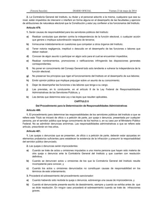 (Tercera Sección) DIARIO OFICIAL Viernes 23 de mayo de 2014
2. La Contraloría General del Instituto, su titular y el personal adscrito a la misma, cualquiera que sea su
nivel, están impedidos de intervenir o interferir en forma alguna en el desempeño de las facultades y ejercicio
de atribuciones de naturaleza electoral que la Constitución y esta Ley confieren a los funcionarios del Instituto.
Artículo 479.
1. Serán causas de responsabilidad para los servidores públicos del Instituto:
a) Realizar conductas que atenten contra la independencia de la función electoral, o cualquier acción
que genere o implique subordinación respecto de terceros;
b) Inmiscuirse indebidamente en cuestiones que competan a otros órganos del Instituto;
c) Tener notoria negligencia, ineptitud o descuido en el desempeño de las funciones o labores que
deban realizar;
d) Conocer de algún asunto o participar en algún acto para el cual se encuentren impedidos;
e) Realizar nombramientos, promociones o ratificaciones infringiendo las disposiciones generales
correspondientes;
f) No poner en conocimiento del Consejo General todo acto tendiente a vulnerar la independencia de la
función electoral;
g) No preservar los principios que rigen el funcionamiento del Instituto en el desempeño de sus labores;
h) Emitir opinión pública que implique prejuzgar sobre un asunto de su conocimiento;
i) Dejar de desempeñar las funciones o las labores que tenga a su cargo;
j) Las previstas, en lo conducente, en el artículo 8 de la Ley Federal de Responsabilidades
Administrativas de los Servidores Públicos, y
k) Las demás que determine esta Ley o las leyes que resulten aplicables.
CAPÍTULO II
Del Procedimiento para la Determinación de Responsabilidades Administrativas
Artículo 480.
1. El procedimiento para determinar las responsabilidades de los servidores públicos del Instituto a que se
refiere este Título se iniciará de oficio o a petición de parte, por queja o denuncia, presentada por cualquier
persona, por el servidor público que tenga conocimiento de los hechos o, en su caso por el Ministerio Público
Federal. No se admitirán denuncias anónimas. Las responsabilidades administrativas a que se refiere este
artículo, prescribirán en tres años.
Artículo 481.
1. Las quejas o denuncias que se presenten, de oficio o a petición de parte, deberán estar apoyadas en
elementos probatorios suficientes para establecer la existencia de la infracción y presumir la responsabilidad
del servidor público denunciado.
2. Las quejas o denuncias serán improcedentes:
a) Cuando se trate de actos u omisiones imputados a una misma persona que hayan sido materia de
otra queja o denuncia ante la Contraloría General del Instituto y que cuenten con resolución
definitiva;
b) Cuando se denuncien actos u omisiones de los que la Contraloría General del Instituto resulte
incompetente para conocer, y
c) Cuando los actos u omisiones denunciados no constituyan causas de responsabilidad en los
términos de este ordenamiento.
3. Procederá el sobreseimiento del procedimiento sancionador:
a) Cuando habiendo sido recibida la queja o denuncia, sobrevenga una causa de improcedencia, y
b) Cuando el denunciante presente escrito de desistimiento, siempre y cuando se exhiba antes de que
se dicte resolución. En ningún caso procederá el sobreseimiento cuando se trate de infracciones
graves.
 