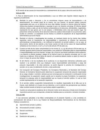 Viernes 23 de mayo de 2014 DIARIO OFICIAL (Tercera Sección)
4. El estudio de las causas de improcedencia o sobreseimiento de la queja o denuncia será de oficio.
Artículo 482.
1. Para la determinación de las responsabilidades a que se refiere este Capítulo deberá seguirse el
siguiente procedimiento:
a) Recibida la queja o denuncia, y de no encontrarse ninguna causa de improcedencia o de
desechamiento, se enviará copia de la misma, con sus anexos, al servidor público presunto
responsable para que, en un término de cinco días hábiles, formule un informe sobre los hechos,
ofrezca las pruebas correspondientes y exponga lo que a su derecho convenga. El informe deberá
referirse a todos y cada uno de los hechos comprendidos en la denuncia, afirmándolos, negándolos,
expresando los que ignore, por no ser propios, o refiriéndolos como crea que tuvieron lugar. Se
presumirán ciertos los hechos de la denuncia sobre los cuales el denunciado no se pronuncie, salvo
prueba en contrario. La aceptación de los hechos no entraña la aceptación de la responsabilidad
administrativa que se le imputa;
b) Recibido el informe y desahogadas las pruebas, se resolverá dentro de los treinta días hábiles
siguientes sobre la inexistencia de responsabilidad o imponiendo al infractor las sanciones
administrativas correspondientes, y se notificará la resolución al servidor público y, en su caso, al
denunciante, dentro de las setenta y dos horas cuando se trate de los casos de responsabilidad
señalados en los incisos b), d) al f), y h) al k) del artículo 479 de esta Ley;
c) Cuando se trate de los casos comprendidos en los incisos a), c) y g) del artículo 479 de esta Ley, el
contralor general citará al presunto responsable a una audiencia, haciéndole saber la responsabilidad
o responsabilidades que se le imputen, el lugar, día y hora en que tendrá verificativo dicha audiencia,
y su derecho a ofrecer pruebas y alegar en la misma lo que a su derecho convenga, por sí o por
medio de un defensor. Entre la fecha de citación y la audiencia deberá mediar un plazo no menor de
cinco ni mayor de quince días hábiles;
d) Si del informe o de los resultados de la audiencia no se desprenden elementos suficientes para
resolver o se advierten otros que impliquen nueva responsabilidad administrativa a cargo del
presunto responsable o de otras personas, se podrá disponer la práctica de investigaciones y
acordar, en su caso, la celebración de otra u otras audiencias;
e) Con excepción del Consejero Presidente, los Consejeros Electorales y el Secretario del Consejo
General, la Contraloría General podrá determinar la suspensión temporal del presunto responsable
de su cargo, empleo o comisión, siempre que así convenga para la conducción o continuación de las
investigaciones; la suspensión cesará cuando así lo resuelva la propia Contraloría. La suspensión
temporal no prejuzga sobre la responsabilidad que se impute al servidor público, lo cual se hará
constar expresamente en la resolución respectiva;
f) Si el servidor público suspendido temporalmente no resultare responsable de la falta que se le
imputa, será restituido en el goce de sus derechos y se le cubrirán las percepciones que debiera
haber recibido durante el tiempo en que hubiere estado suspendido, y
g) Cuando se compruebe la existencia de la infracción motivo de la denuncia, el titular de la Contraloría
impondrá la sanción que corresponda y dictará las medidas para su corrección o remedio inmediato.
Artículo 483.
1. Las sanciones aplicables a las faltas contempladas en el presente Capítulo y a las cometidas en
contravención del artículo 8 de la Ley Federal de Responsabilidades Administrativas de los Servidores
Públicos consistirán en:
a) Apercibimiento privado o público;
b) Amonestación privada o pública;
c) Sanción económica;
d) Suspensión;
e) Destitución del puesto, y
 