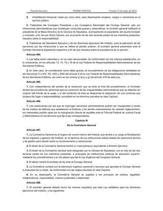 (Tercera Sección) DIARIO OFICIAL Viernes 23 de mayo de 2014
f) Inhabilitación temporal, hasta por cinco años, para desempeñar empleos, cargos o comisiones en el
servicio público.
2. Tratándose del Consejero Presidente y los Consejeros Electorales del Consejo General, solo por
infracciones administrativas que constituyan conductas graves y sistemáticas, el contralor general notificará al
presidente de la Mesa Directiva de la Cámara de Diputados, acompañando el expediente del asunto fundado
y motivado, a fin de que dicha Cámara, por el acuerdo de las dos terceras partes de los miembros presentes,
resuelva sobre la responsabilidad.
3. Tratándose del Secretario Ejecutivo y de los directores ejecutivos del Instituto, para la aplicación de las
sanciones por las infracciones a que se refiere el párrafo anterior, el contralor general presentará ante el
Consejo General el expediente respectivo a fin de que resuelva sobre la procedencia de la sanción.
Artículo 484.
1. Las faltas serán valoradas y, en su caso sancionadas, de conformidad con los criterios establecidos, en
lo conducente, en los artículos 13, 14, 15 y 16 de la Ley Federal de Responsabilidades Administrativas de los
Servidores Públicos.
2. En todo caso, se considerarán como faltas graves, el incumplimiento de las obligaciones señaladas en
las fracciones X a XIV, XX, XXII y XXIII del artículo 8 de la Ley Federal de Responsabilidades Administrativas
de los Servidores Públicos, así como en los incisos a) al e) y g) del artículo 479 de esta Ley.
Artículo 485.
1. Con independencia del sentido de la resolución que se dicte al final del procedimiento, el Contralor
dictará las providencias oportunas para la corrección de las irregularidades administrativas que se detecten en
ocasión del trámite de la queja, y si del contenido de ésta se desprende la realización de una conducta que
pudiera dar lugar a responsabilidad, procederá en los términos previstos en este Capítulo.
Artículo 486.
1. Las resoluciones por las que se impongan sanciones administrativas podrán ser impugnadas a través
de los medios de defensa que establezcan el Estatuto y los demás ordenamientos de carácter reglamentario;
los interesados podrán optar por la impugnación directa de aquéllas ante el Tribunal Federal de Justicia Fiscal
y Administrativa en los términos que fije la ley correspondiente.
Capítulo III
De la Contraloría General
Artículo 487.
1. La Contraloría General es el órgano de control interno del Instituto que tendrá a su cargo la fiscalización
de los ingresos y egresos del Instituto; en el ejercicio de sus atribuciones estará dotada de autonomía técnica
y de gestión para decidir sobre su funcionamiento y resoluciones.
2. El titular de la Contraloría General tendrá un nivel jerárquico equivalente a Director Ejecutivo.
3. El titular de la Contraloría General será designado por la Cámara de Diputados, con el voto de las dos
terceras partes de sus miembros presentes, a propuesta de instituciones públicas de educación superior,
mediante los procedimientos y en los plazos que fije la Ley Orgánica del Congreso General.
4. El electo rendirá la protesta de ley ante el Consejo General.
5. La Contraloría contará con la estructura orgánica, personal y recursos que apruebe el Consejo General
a propuesta de su titular, de conformidad con las reglas previstas en este Capítulo.
6. En su desempeño, la Contraloría General se sujetará a los principios de certeza, legalidad,
independencia, imparcialidad, máxima publicidad y objetividad.
Artículo 488.
1. El contralor general deberá reunir los mismos requisitos que esta Ley establece para los directores
ejecutivos del Instituto, y los siguientes:
 
