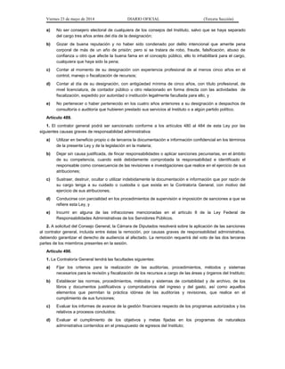 Viernes 23 de mayo de 2014 DIARIO OFICIAL (Tercera Sección)
a) No ser consejero electoral de cualquiera de los consejos del Instituto, salvo que se haya separado
del cargo tres años antes del día de la designación;
b) Gozar de buena reputación y no haber sido condenado por delito intencional que amerite pena
corporal de más de un año de prisión; pero si se tratara de robo, fraude, falsificación, abuso de
confianza u otro que afecte la buena fama en el concepto público, ello lo inhabilitará para el cargo,
cualquiera que haya sido la pena;
c) Contar al momento de su designación con experiencia profesional de al menos cinco años en el
control, manejo o fiscalización de recursos;
d) Contar al día de su designación, con antigüedad mínima de cinco años, con título profesional, de
nivel licenciatura, de contador público u otro relacionado en forma directa con las actividades de
fiscalización, expedido por autoridad o institución legalmente facultada para ello, y
e) No pertenecer o haber pertenecido en los cuatro años anteriores a su designación a despachos de
consultoría o auditoría que hubieren prestado sus servicios al Instituto o a algún partido político.
Artículo 489.
1. El contralor general podrá ser sancionado conforme a los artículos 480 al 484 de esta Ley por las
siguientes causas graves de responsabilidad administrativa:
a) Utilizar en beneficio propio o de terceros la documentación e información confidencial en los términos
de la presente Ley y de la legislación en la materia;
b) Dejar sin causa justificada, de fincar responsabilidades o aplicar sanciones pecuniarias, en el ámbito
de su competencia, cuando esté debidamente comprobada la responsabilidad e identificado el
responsable como consecuencia de las revisiones e investigaciones que realice en el ejercicio de sus
atribuciones;
c) Sustraer, destruir, ocultar o utilizar indebidamente la documentación e información que por razón de
su cargo tenga a su cuidado o custodia o que exista en la Contraloría General, con motivo del
ejercicio de sus atribuciones;
d) Conducirse con parcialidad en los procedimientos de supervisión e imposición de sanciones a que se
refiere esta Ley, y
e) Incurrir en alguna de las infracciones mencionadas en el artículo 8 de la Ley Federal de
Responsabilidades Administrativas de los Servidores Públicos.
2. A solicitud del Consejo General, la Cámara de Diputados resolverá sobre la aplicación de las sanciones
al contralor general, incluida entre éstas la remoción, por causas graves de responsabilidad administrativa,
debiendo garantizar el derecho de audiencia al afectado. La remoción requerirá del voto de las dos terceras
partes de los miembros presentes en la sesión.
Artículo 490.
1. La Contraloría General tendrá las facultades siguientes:
a) Fijar los criterios para la realización de las auditorías, procedimientos, métodos y sistemas
necesarios para la revisión y fiscalización de los recursos a cargo de las áreas y órganos del Instituto;
b) Establecer las normas, procedimientos, métodos y sistemas de contabilidad y de archivo, de los
libros y documentos justificativos y comprobatorios del ingreso y del gasto, así como aquellos
elementos que permitan la práctica idónea de las auditorías y revisiones, que realice en el
cumplimiento de sus funciones;
c) Evaluar los informes de avance de la gestión financiera respecto de los programas autorizados y los
relativos a procesos concluidos;
d) Evaluar el cumplimiento de los objetivos y metas fijadas en los programas de naturaleza
administrativa contenidos en el presupuesto de egresos del Instituto;
 