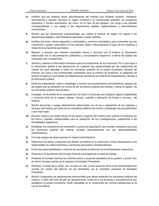 (Tercera Sección) DIARIO OFICIAL Viernes 23 de mayo de 2014
e) Verificar que las diversas áreas administrativas del Instituto que hubieren recibido, manejado,
administrado o ejercido recursos, lo hagan conforme a la normatividad aplicable, los programas
aprobados y montos autorizados, así como, en el caso de los egresos, con cargo a las partidas
correspondientes y con apego a las disposiciones legales, reglamentarias y administrativas
conducentes;
f) Revisar que las operaciones presupuestales que realice el Instituto se hagan con apego a las
disposiciones legales y administrativas aplicables a estas materias;
g) Verificar las obras, bienes adquiridos o arrendados y servicios contratados, para comprobar que las
inversiones y gastos autorizados se han aplicado, legal y eficientemente al logro de los objetivos y
metas de los programas aprobados;
h) Requerir a terceros que hubieran contratado bienes o servicios con el Instituto la información
relacionada con la documentación justificativa y comprobatoria respectiva, a efecto de realizar las
compulsas que correspondan;
i) Solicitar y obtener la información necesaria para el cumplimiento de sus funciones. Por lo que hace a
la información relativa a las operaciones de cualquier tipo proporcionada por las instituciones de
crédito, les será aplicable a todos los servidores públicos de la propia Contraloría General del
Instituto, así como a los profesionales contratados para la práctica de auditorías, la obligación de
guardar la reserva a que aluden las disposiciones normativas en materia de transparencia y acceso a
la información pública;
j) Emitir los lineamientos, instruir, desahogar y resolver los procedimientos administrativos respecto de
las quejas que se presenten en contra de los servidores públicos del Instituto, y llevar el registro de
los servidores públicos sancionados;
k) Investigar, en el ámbito de su competencia, los actos u omisiones que impliquen alguna irregularidad
o conducta ilícita en el ingreso, egreso, manejo, custodia y aplicación de fondos y recursos del
Instituto;
l) Recibir denuncias o quejas directamente relacionadas con el uso y disposición de los ingresos y
recursos del Instituto por parte de los servidores públicos del mismo y desahogar los procedimientos
a que haya lugar;
m) Efectuar visitas a las sedes físicas de las áreas y órganos del Instituto para solicitar la exhibición de
los libros y papeles indispensables para la realización de sus investigaciones, sujetándose a las
formalidades respectivas;
n) Establecer los mecanismos de orientación y cursos de capacitación que resulten necesarios para que
los servidores públicos del Instituto cumplan adecuadamente con sus responsabilidades
administrativas;
ñ) Formular pliegos de observaciones en materia administrativa;
o) Determinar los daños y perjuicios que afecten al Instituto en su patrimonio y fincar directamente a los
responsables las indemnizaciones y sanciones pecuniarias correspondientes;
p) Fincar las responsabilidades e imponer las sanciones en términos de los lineamientos respectivos;
q) Presentar a la aprobación del Consejo General sus programas anuales de trabajo;
r) Presentar al Consejo General los informes previo y anual de resultados de su gestión, y acudir ante
el mismo Consejo cuando así lo requiera el Consejero Presidente;
s) Participar, a través de su titular, con voz pero sin voto, en las reuniones de la Junta General Ejecutiva
cuando por motivo del ejercicio de sus facultades, así lo considere necesario el Consejero
Presidente;
t) Recibir y resguardar las declaraciones patrimoniales que deban presentar los servidores públicos del
Instituto, a partir del nivel de jefe de departamento, conforme a los formatos y procedimientos que
establezca la propia Contraloría. Serán aplicables en lo conducente las normas establecidas en la
Ley de la materia;
 